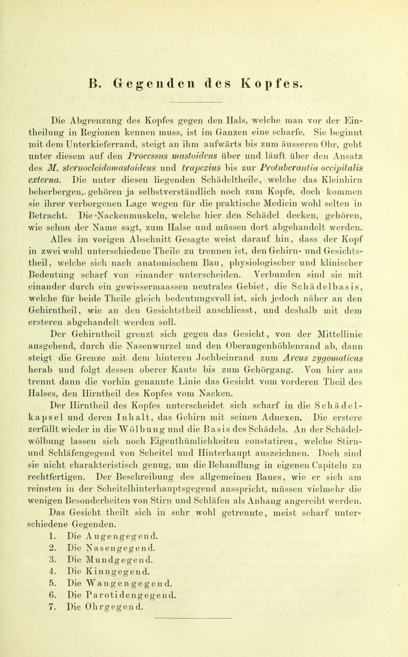 B. Gegenden des Kopfes. Die Abgrenzung des Kopfes gegen den Hals, welche man vor der Ein- teilung in Regionen kennen inuss, ist im Ganzen eine scharfe. Sie beginnt mit dem Unterkieferrand, steigt an ihm aufwärts bis zum äusseren Ohr, geht unter diesem auf den Processus mastoicleus über und läuft über den Ansatz des M. sternocleidomastoideus und trapezius bis zur Protuberantia occipitalis externa. Die unter diesen liegenden Schädeltheile, welche das Kleinhirn beherbergen,, gehören ja selbstverständlich noch zum Kopfe, doch kommen sie ihrer verborgenen Lage wegen für die praktische Medicin wohl selten in Betracht. Die •Nackenmuskeln, welche hier den Schädel decken, gehören, wie schon der Name sagt, zum Halse und müssen dort abgehandelt werden. Alles im vorigen Abschnitt Gesagte weist darauf hin, dass der Kopf in zwei wohl unterschiedene Theile zu trennen ist, den Gehirn- und Gesichts- theil, welche sich nach anatomischem Bau, physiologischer und klinischer Bedeutung scharf von einander unterscheiden. Verbunden sind sie mit einander durch ein gewissermaassen neutrales Gebiet, die Schädelbasis, welche für beide Theile gleich bedeutungsvoll ist, sich jedoch näher an den Gehirntheil, wie an den Gesichtstheil anschliesst, und deshalb mit dem ersteren abgehandelt werden soll. Der Gehirntheil grenzt sich gegen das Gesicht, von der Mittellinie ausgehend, durch die Nasenwurzel und den Oberaugenhöhlenrand ab, dann steigt die Grenze mit dem hinteren Jochbeinrand zum Arcus zygomaticus herab und folgt dessen oberer Kante bis zum Gehörgang. Von hier aus trennt dann die vorhin genannte Linie das Gesicht vom vorderen Theil des Halses, den Hirntheil des Kopfes vom Nacken. Der Hirntheil des Kopfes unterscheidet sich scharf in die Schädel- kapsel und deren Inhalt, das Gehirn mit seinen Adnexen. Die erstere zerfällt wieder in die Wölbung und die Basis des Schädels. An der Schädel- wölbung lassen sich noch Eigentümlichkeiten constatiren, welche Stirn- und Schläfengegend von Scheitel und Hinterhaupt auszeichnen. Doch sind sie nicht charakteristisch genug, um die Behandlung in eigenen Capiteln zu rechtfertigen. Der Beschreibung des allgemeinen Baues, wie er sich am reinsten in der Scheitelhinterhauptsgegend ausspricht, müssen vielmehr die wenigen Besonderheiten von Stirn und Schläfen als Anhang angereiht werden. Das Gesicht theilt sich in sehr wohl getrennte, meist scharf unter- schiedene Gegenden. 1. Die Augengegend. 2. Die Nasengegend. 3. Die Mundgegend. 4. Die Kinngegend. 5. Die Wangen gegen d. 6. Die Parotidengegend. 7. Die Ohrgegend.