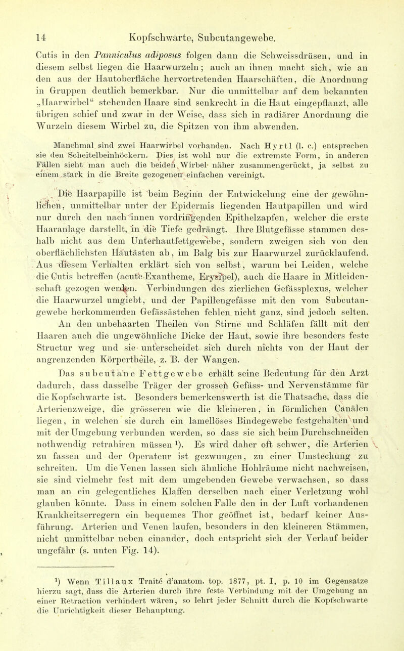 Cutis in den Panniculus adiposus folgen dann die Schweissdrüsen, und in diesem selbst liegen die Haarwurzeln; auch an ihnen macht sich, wie an den aus der Hautoberfläche hervortretenden Haarschäften, die Anordnung in Gruppen deutlich bemerkbar. Nur die unmittelbar auf dem bekannten „Haarwirbel stehenden Haare sind senkrecht in die Haut eingepflanzt, alle übrigen schief und zwar in der Weise, dass sich in radiärer Anordnung die Wurzeln diesem Wirbel zu, die Spitzen von ihm abwenden. Manchmal sind zwei Haarwirbel vorhanden. Nach Hyrtl (1. c.) entsprechen sie den Scheitelbeinhöckern. Dies ist wohl nur die extremste Form, in anderen Fällen sieht man auch die beiden v Wirbel- näher zusammengerückt, ja selbst zu einem , stark in die Breite gezogenen einfachen vereinigt. . s Die Haarpapille ist beim Beginn der Entwickelung eine der gewöhn- lichen, unmittelbar unter der Epidermis liegenden Hautpapillen und wird nur durch den nach innen vordringenden Epithelzapfen, welcher die erste Haaranlage darstellt, in die Tiefe gedrängt. Ihre Blutgefässe stammen des- halb nicht aus dem Unterhautfettgewebe, sondern zweigen sich von den oberflächlichsten Häutästen ab, im Balg bis zur Haarwurzel zurücklaufend. Aus diesem Verhalten erklärt sich von selbst, warum bei Leiden, welche die Cutis betreffen (acütfe Exantheme, Erysipel), auch die Haare in Mitleiden- schaft gezogen werden. Verbindungen des zierlichen Gefässplexus, welcher die Haarwurzel umgiebt, und der Papillengefässe mit den vom Subcutan- gewebe herkommenden Gefässästchen fehlen nicht ganz, sind jedoch selten. An den unbehaarten Theilen von Stirne und Schläfen fällt mit den Haaren auch die ungewöhnliche Dicke der Haut, sowie ihre besonders feste Structur weg und sie unterscheidet sich durch nichts von der Haut der angrenzenden Körpertheile, z. B. der Wangen. Das subcutane Fettgewebe erhält seine Bedeutung für den Arzt dadurch, dass dasselbe Träger der grossen Gefäss- und Nervenstämme für die Kopfschwarte ist. Besonders bemerkenswerth ist die Thatsache, dass die Arterienzweige, die grösseren wie die kleineren, in förmlichen Canälen liegen, in welchen sie durch ein lamellöses Bindegewebe festgehaltenund mit der Umgebung verbunden werden, so dass sie sich beim Durchschneiden nothwendig retrahiren müssen1). Es wird daher oft schwer, die Arterien , zu fassen und der Operateur ist gezwungen, zu einer Umstechung zu schreiten. Um die Venen lassen sich ähnliche Hohlräume nicht nachweisen, sie sind vielmehr fest mit dem umgebenden Gewebe verwachsen, so dass man an ein gelegentliches Klaffen derselben nach einer Verletzung wohl glauben könnte. Dass in einem solchen Falle den in der Luft vorhandenen Krankheitserregern ein bequemes Thor geöffnet ist, bedarf keiner Aus- führung. Arterien und Venen laufen, besonders in den kleineren Stämmen, nicht unmittelbar neben einander, doch entspricht sich der Verlauf beider ungefähr (s. unten Fig. 14). X *) Wenn Tillaux Traite d'anatom. top. 1877, pt. I, p. 10 im Gegensatze hierzu sagt, dass die Arterien durch ihre feste Verbindung mit der Umgebung an einer Retraction verhindert wären, so lehrt jeder Schnitt durch die Kopfschwarte die Unrichtigkeit dieser Behauptung.