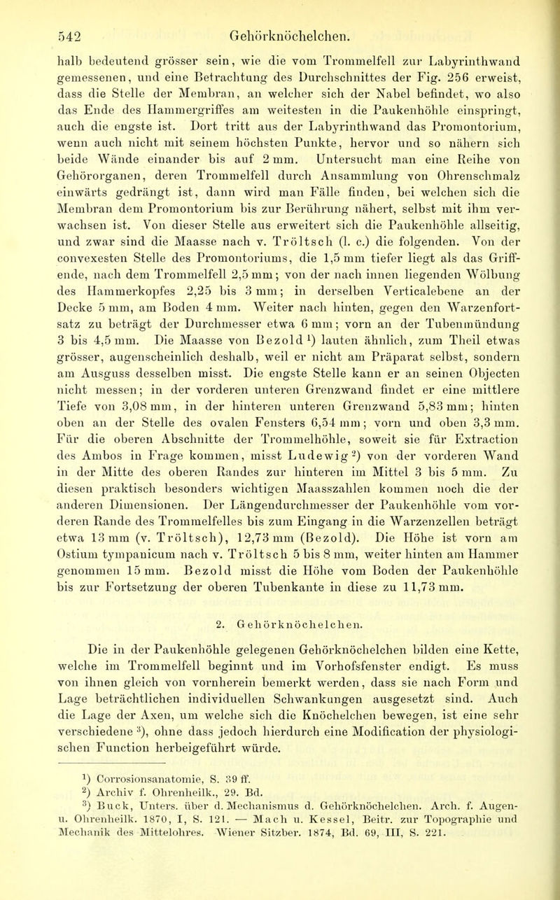 halb bedeutend grösser sein, wie die vom Trommelfell zur Labyrinthwand gemessenen, und eine Betrachtung des Durchschnittes der Fig. 256 erweist, dass die Stelle der Membran, an welcher sich der Nabel befindet, wo also das Ende des Hammergriffes am weitesten in die Paukenhöhle einspringt, auch die engste ist. Dort tritt aus der Labyrinth wand das Promontorium, wenn auch nicht mit seinem höchsten Punkte, hervor und so nähern sich beide Wände einander bis auf 2 mm. Untersucht man eine Reihe von Gehörorganen, deren Trommelfell durch Ansammlung von Ohrenschmalz einwärts gedrängt ist, dann wird man Fälle finden, bei welchen sich die Membran dem Promontorium bis zur Berührung nähert, selbst mit ihm ver- wachsen ist. Von dieser Stelle aus erweitert sich die Paukenhöhle allseitig, und zwar sind die Maasse nach v. Tröltsch (1. c.) die folgenden. Von der convexesten Stelle des Promontoriums, die 1,5 mm tiefer liegt als das Griff- ende, nach dem Trommelfell 2,5 mm; von der nach innen liegenden Wölbung des Hammerkopfes 2,25 bis 3 mm; in derselben Verticalebene an der Decke 5 mm, am Boden 4 mm. Weiter nach hinten, gegen den Warzenfort- satz zu beträgt der Durchmesser etwa 6 mm; vorn an der Tubenmündung 3 bis 4,5mm. Die Maasse von Bezold1) lauten ähnlich, zum Theil etwas grösser, augenscheinlich deshalb, weil er nicht am Präparat selbst, sondern am Ausguss desselben misst. Die engste Stelle kann er an seinen Objecten nicht messen; in der vorderen unteren Grenzwand findet er eine mittlere Tiefe von 3,08 mm, in der hinteren unteren Grenzwand 5,83 mm; hinten oben an der Stelle des ovalen Fensters 6,54 mm; vorn und oben 3,3 mm. Für die oberen Abschnitte der Trommelhöhle, soweit sie für Extraction des Ambos in Frage kommen, misst Ludewig2) von der vorderen Wand in der Mitte des oberen Randes zur hinteren im Mittel 3 bis 5 mm. Zu diesen praktisch besonders wichtigen Maasszahlen kommen noch die der anderen Dimensionen. Der Längendurchmesser der Paukenhöhle vom vor- deren Rande des Trommelfelles bis zum Eingang in die Warzenzellen beträgt etwa 13mm (v. Tröltsch), 12,73mm (Bezold). Die Höhe ist vorn am Ostium tympanicum nach v. Tröltsch 5 bis 8 mm, weiter hinten am Hammer genommen 15 mm. Bezold misst die Höhe vom Boden der Paukenhöhle bis zur Fortsetzung der oberen Tubenkante in diese zu 11,73 mm. 2. Gehörknöchelchen. Die in der Paukenhöhle gelegenen Gehörknöchelchen bilden eine Kette, welche im Trommelfell beginnt und im Vorhofsfenster endigt. Es muss von ihnen gleich von vornherein bemerkt werden, dass sie nach Form und Lage beträchtlichen individuellen Schwankungen ausgesetzt sind. Auch die Lage der Axen, um welche sich die Knöchelchen bewegen, ist eine sehr verschiedene 3), ohne dass jedoch hierdurch eine Modification der physiologi- schen Function herbeigeführt würde. *) Corrosionsanatomie, S. 39 ff. 2) Archiv f. Ohrenheilk., 29. Bd. 3) Buck, Unters, über d. Mechanismus d. Gehörknöchelchen. Arch. f. Augen- u. Ohrenheilk. 1870, I, S. 121. — Mach u. Kessel, Beitr. zur Topographie und Mechanik des Mittelohres. Wiener Sitzher. 1874, Bd. 69, III, S. 221.