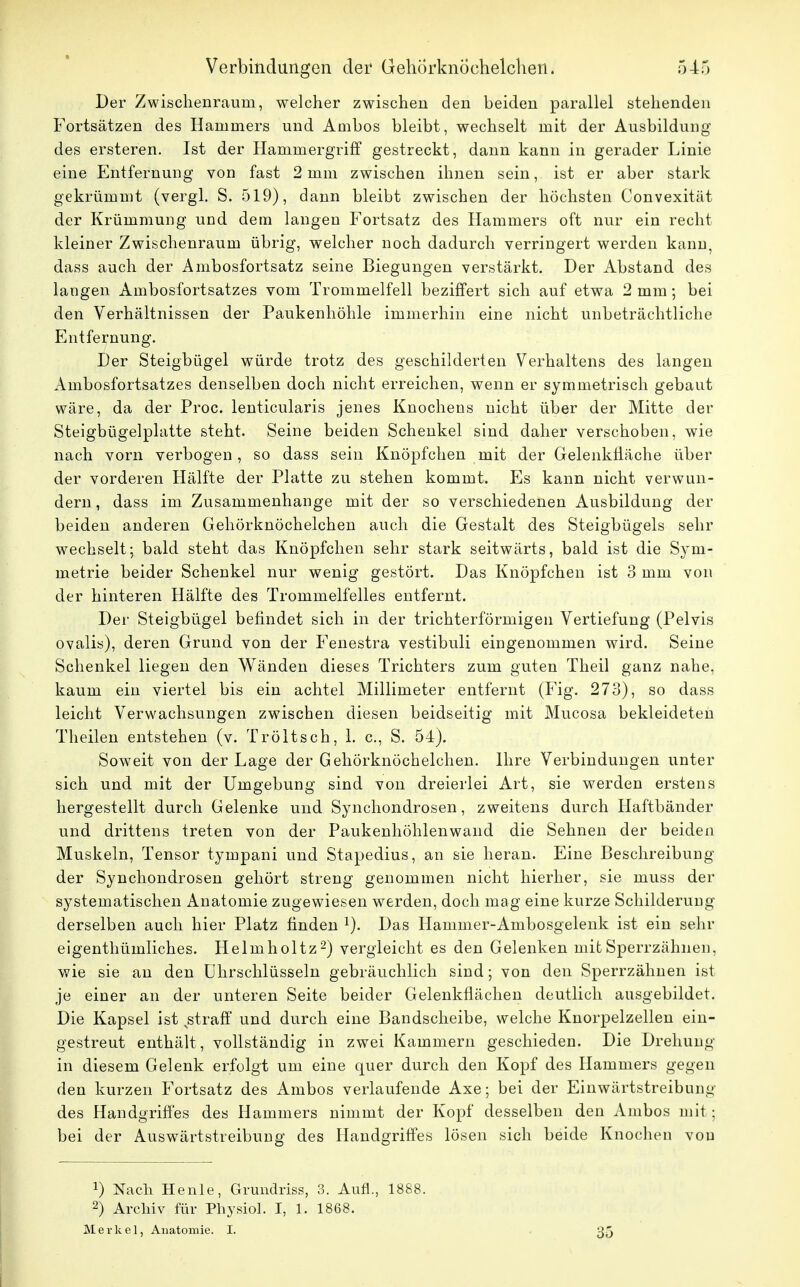 Der Zwischenraum, welcher zwischen den beiden parallel stehenden Fortsätzen des Hammers und Ambos bleibt, wechselt mit der Ausbildung des ersteren. Ist der Hammergriff gestreckt, dann kann in gerader Linie eine Entfernung von fast 2mm zwischen ihnen sein, ist er aber stark gekrümmt (vergl. S. 519), dann bleibt zwischen der höchsten Convexität der Krümmung und dein langen Fortsatz des Hammers oft nur ein recht kleiner Zwischenraum übrig, welcher noch dadurch verringert werden kann, dass auch der Ambosfortsatz seine Biegungen verstärkt. Der Abstand des langen Ambosfortsatzes vom Trommelfell beziffert sich auf etwa 2 mm ; bei den Verhältnissen der Paukenhöhle immerhin eine nicht unbeträchtliche Entfernung. Der Steigbügel würde trotz des geschilderten Verhaltens des langen Ambosfortsatzes denselben doch nicht erreichen, wenn er symmetrisch gebaut wäre, da der Proc. lenticularis jenes Knochens nicht über der Mitte der Steigbügelplatte steht. Seine beiden Schenkel sind daher verschoben, wie nach vorn verbogen, so dass sein Knöpfchen mit der Gelenkfläche über der vorderen Hälfte der Platte zu stehen kommt. Es kann nicht verwun- dern , dass im Zusammenhange mit der so verschiedenen Ausbildung der beiden anderen Gehörknöchelchen auch die Gestalt des Steigbügels sehr wechselt; bald steht das Knöpfchen sehr stark seitwärts, bald ist die Sym- metrie beider Schenkel nur wenig gestört. Das Knöpfchen ist 3 mm von der hinteren Hälfte des Trommelfelles entfernt. Der Steigbügel befindet sich in der trichterförmigen Vertiefung (Pelvis ovalis), deren Grund von der Fenestra vestibuli eingenommen wird. Seine Schenkel liegen den Wänden dieses Trichters zum guten Theil ganz nahe, kaum ein viertel bis ein achtel Millimeter entfernt (Fig. 273), so dass leicht Verwachsungen zwischen diesen beidseitig mit Mucosa bekleideten Theilen entstehen (v. Tröltsch, 1. c, S. 54). Soweit von der Lage der Gehörknöchelchen. Ihre Verbindungen unter sich und mit der Umgebung sind von dreierlei Art, sie werden erstens hergestellt durch Gelenke und Synchondrosen, zweitens durch Haftbänder und drittens treten von der Paukenhöhlenwand die Sehnen der beiden Muskeln, Tensor tympani und Stapedius, an sie heran. Eine Beschreibung der Synchondrosen gehört streng genommen nicht hierher, sie muss der systematischen Anatomie zugewiesen werden, doch mag eine kurze Schilderung derselben auch hier Platz finden x). Das Hammer-Ambosgelenk ist ein sehr eigenthümliches. Helmholtz2) vergleicht es den Gelenken mit Sperrzähnen, wie sie an den Uhrschlüsseln gebräuchlich sind; von den Sperrzähnen ist je einer an der unteren Seite beider Gelenkfiächen deutlich ausgebildet. Die Kapsel ist jätraff und durch eine Bandscheibe, welche Knorpelzellen ein- gestreut enthält, vollständig in zwei Kammern geschieden. Die Drehung in diesem Gelenk erfolgt um eine quer durch den Kopf des Hammers gegen den kurzen Fortsatz des Ambos verlaufende Axe; bei der Einwärts.treibung des Handgriffes des Hammers nimmt der Kopf desselben den Ambos mit; bei der Auswärtstreibung des Handgriffes lösen sich beide Knochen von !) Nach Henle, Grundriss, 3. Aufl., 1888. 2) Archiv für Physiol. I, 1. 1868. Merkel, Anatomie. I. 35