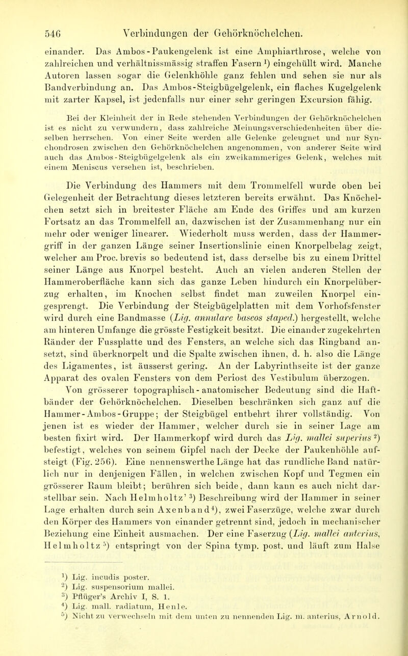 einander. Das Ambos - Paukengelenk ist eine Amphiarthrose, welche von zahlreichen und verhältnissmässig straffen Fasern *) eingehüllt wird. Manche Autoren lassen sogar die Gelenkhöhle ganz fehlen und sehen sie nur als Bandverbindung an. Das Ambos-Steigbügelgelenk, ein flaches Kugelgelenk mit zarter Kapsel, ist jedenfalls nur einer sehr geringen Excursion fähig. Bei der Kleinheit der in Rede stehenden Verbindungen der Gehörknöchelchen ist es nicht zu verwundern, dass zahlreiche Meinungsverschiedenheiten über die- selben herrschen. Yon einer Seite werden alle Gelenke geleugnet und nur Syn- chondrosen zwischen den Gehörknöchelchen angenommen, von anderer Seite wird auch das Ambos - Steigbügelgelenk als ein zweikammeriges Gelenk, welches mit einem Meniscus versehen ist, beschrieben. Die Verbindung des Hammers mit dem Trommelfell wurde oben bei Gelegenheit der Betrachtung dieses letzteren bereits erwähnt. Das Knöchel- chen setzt sich in breitester Fläche am Ende des Griffes und am kurzen Fortsatz an das Trommelfell an, dazwischen ist der Zusammenhang nur ein mehr oder weniger linearer. Wiederholt muss werden, dass der Hammer- griff in der ganzen Länge seiner Insertionslinie einen Knorpelbelag zeigt, welcher am Proc. brevis so bedeutend ist, dass derselbe bis zu einem Drittel seiner Länge aus Knorpel besteht. Auch an vielen anderen Stellen der Hammeroberfiäche kann sich das ganze Leben hindurch ein Knorpelüber- zug erhalten, im Knochen selbst findet man zuweilen Knorpel ein- gesprengt. Die Verbindung der Steigbügelplatten mit dem Vorhofsfenster wird durch eine Bandmasse {Lig. annulare baseos staped) hergestellt, welche am hinteren Umfange die grösste Festigkeit besitzt. Die einander zugekehrten Ränder der Fussplatte und des Fensters, an welche sich das Ringband an- setzt, sind überknorpelt und die Spalte zwischen ihnen, d. h. also die Länge des Ligamentes, ist äusserst gering. An der Labyrinthseite ist der ganze Apparat des ovalen Fensters von dem Periost des Vestibulum überzogen. Von grösserer topographisch - anatomischer Bedeutung sind die Haft- bänder der Gehörknöchelchen. Dieselben beschränken sich ganz auf die Hammer-Ambos-Gruppe; der Steigbügel entbehrt ihrer vollständig. Von jenen ist es wieder der Hammer, welcher durch sie in seiner Lage am besten fixirt wird. Der Hammerkopf wird durch das Lig. mdllei superius 2) befestigt, welches von seinem Gipfel nach der Decke der Paukenhöhle auf- steigt (Fig. 256). Eine nennenswerthe Länge hat das rundliche Band natür- lich nur in denjenigen Fällen, in welchen zwischen Kopf und Tegmen ein grösserer Raum bleibt; berühren sich beide, dann kann es auch nicht dar- stellbar sein. Nach Helmholtz' 3) Beschreibung wird der Hammer in seiner Lage erhalten durch sein Axenband4), zwei Faserzüge, welche zwar durch den Körper des Hammers von einander getrennt sind, jedoch in mechanischer Beziehung eine Einheit ausmachen. Der eine Faserzug {Lig. mdllei anterius, Helmholtz5) entspringt von der Spina tymp. post. und läuft zum Halse J) Lig. incudis poster. 2) Lig. Suspensorium mallei. 3) Pflüger's Archiv I, S. 1. 4) Lig. mall, radiatum, Henle. ö) Nicht zu verwechseln mit dem unten zu nennenden Lig. ni. anterius, Arnold.