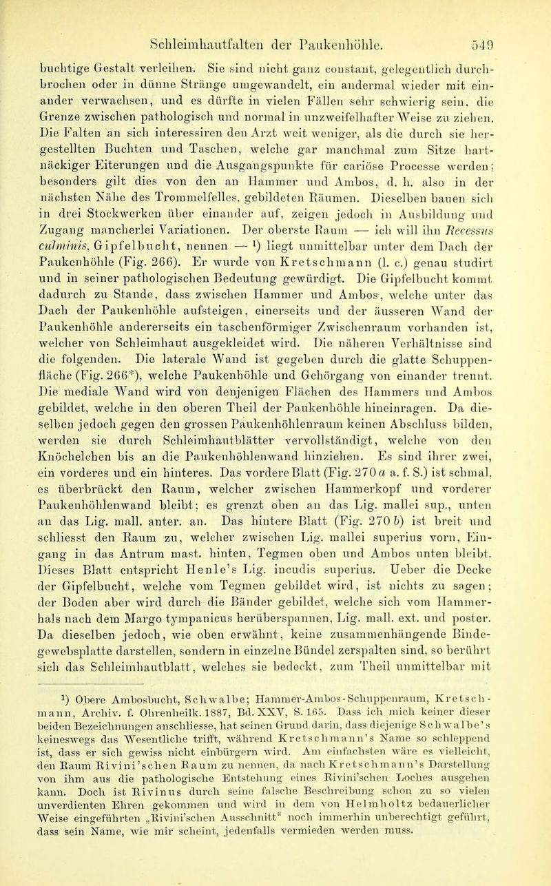 huchtige Gestalt verleihen. Sie sind nicht ganz cohstant, gelegentlich durch- brochen oder in dünne Stränge umgewandelt, ein andermal wieder mit ein- ander verwachsen, und es dürfte in vielen Fällen sehr schwierig sein, die Grenze zwischen pathologisch und normal in unzweifelhafter Weise zu ziehen. Die Falten an sich interessiren den Arzt weit weniger, als die durch sie her- gestellten Buchten und Taschen, welche gar manchmal zum Sitze hart- näckiger Eiterungen und die Ausgangspunkte für cariöse Processe werden; besonders gilt dies von den an Hammer und Ambos, d. h. also in der nächsten Nähe des Trommelfelles, gebildeten Räumen. Dieselben bauen sich in drei Stockwerken über einander auf, zeigen jedoch in Ausbildung und Zugang mancherlei Variationen. Der oberste Raum — ich will ihn Rccessus culminis, Gipfelbucht, nennen — l) liegt unmittelbar unter dem Dach der Paukenhöhle (Fig. 266). Er wurde von Kretschmann (1. c.) genau studirt und in seiner pathologischen Bedeutung gewürdigt. Die Gipfelbucht kommt dadurch zu Stande, dass zwischen Hammer und Ambos, welche unter das Dach der Paukenhöhle aufsteigen, einerseits und der äusseren Wand der Paukenhöhle andererseits ein taschenförmiger Zwischenraum vorhanden ist, welcher von Schleimhaut ausgekleidet wird. Die näheren Verhältnisse sind die folgenden. Die laterale Wand ist gegeben durch die glatte Schuppen- fläche (Fig. 266*)? welche Paukenhöhle und Gehörgang von einander trennt. Die mediale Wand wird von denjenigen Flächen des Hammers und Ambos gebildet, welche in den oberen Theil der Paukenhöhle hineinragen. Da die- selben jedoch gegen den grossen Paukenhöhlenraum keinen Abschluss bilden, werden sie durch Schleimhautblätter vervollständigt, welche von den Knöchelchen bis an die Paukenhöhlenwand hinziehen. Es sind ihrer zwei, ein vorderes und ein hinteres. Das vordere Blatt (Fig. 270 a a. f. S.) ist schmal, es überbrückt den Raum, welcher zwischen Hammerkopf und vorderer Paukenhöhlenwand bleibt; es grenzt oben an das Lig. mallei sup., unten an das Lig. mall, anter. an. Das hintere Blatt (Fig. 270 5) ist breit und schliesst den Raum zu, welcher zwischen Lig. mallei superius vorn, Ein- gang in das Antrum mast. hinten, Tegmen oben und Ambos unten bleibt. Dieses Blatt entspricht Henle's Lig. ineudis superius. Ueber die Decke der Gipfelbucht, welche vom Tegmen gebildet wird, ist nichts zu sagen; der Boden aber wird durch die Bänder gebildet, welche sich vom Hammer- hais nach dem Margo tyrapanicus herüberspannen, Lig. mall. ext. und poster. Da dieselben jedoch, wie oben erwähnt, keine zusammenhängende Binde- gewebsplatte darstellen, sondern in einzelne Bündel zerspalten sind, so berührt sich das Schleimhautblatt, welches sie bedeckt, zum Theil unmittelbar mit x) Obere Ambosbucht, Schwalbe; Hammer-Ambos-Sclmppeiiraum, Kretsch- mann, Archiv, f. Ohrenheilk. 1887, Bd. XXV, S. 165. Dass ich mich keiner dieser beiden Bezeichnungen anschliesse, bat seinen Grund darin, dass diejenige Schwalbe' s keineswegs das Wesentliche trifft, während Kretschmann's Käme so schleppend ist, dass er sich gewiss nicht einbürgern wird. Am einfachsten wäre es vielleicht, den Baum Bivini'schen Baum zu nennen, da nach Kretschmann's Darstellung von ihm aus die pathologische Entstehung eines Bivini'schen Loches ausgehen kann. Doch ist Bivinus durch seine falsche Beschreibung schon zu so vielen unverdienten Ehren gekommen und wird in dem von Helmholtz bedauerlicher Weise eingeführten „Bivini'schen Ausschnitt noch immerhin unberechtigt geführt, dass sein Name, wie mir scheint, jedenfalls vermieden werden muss.