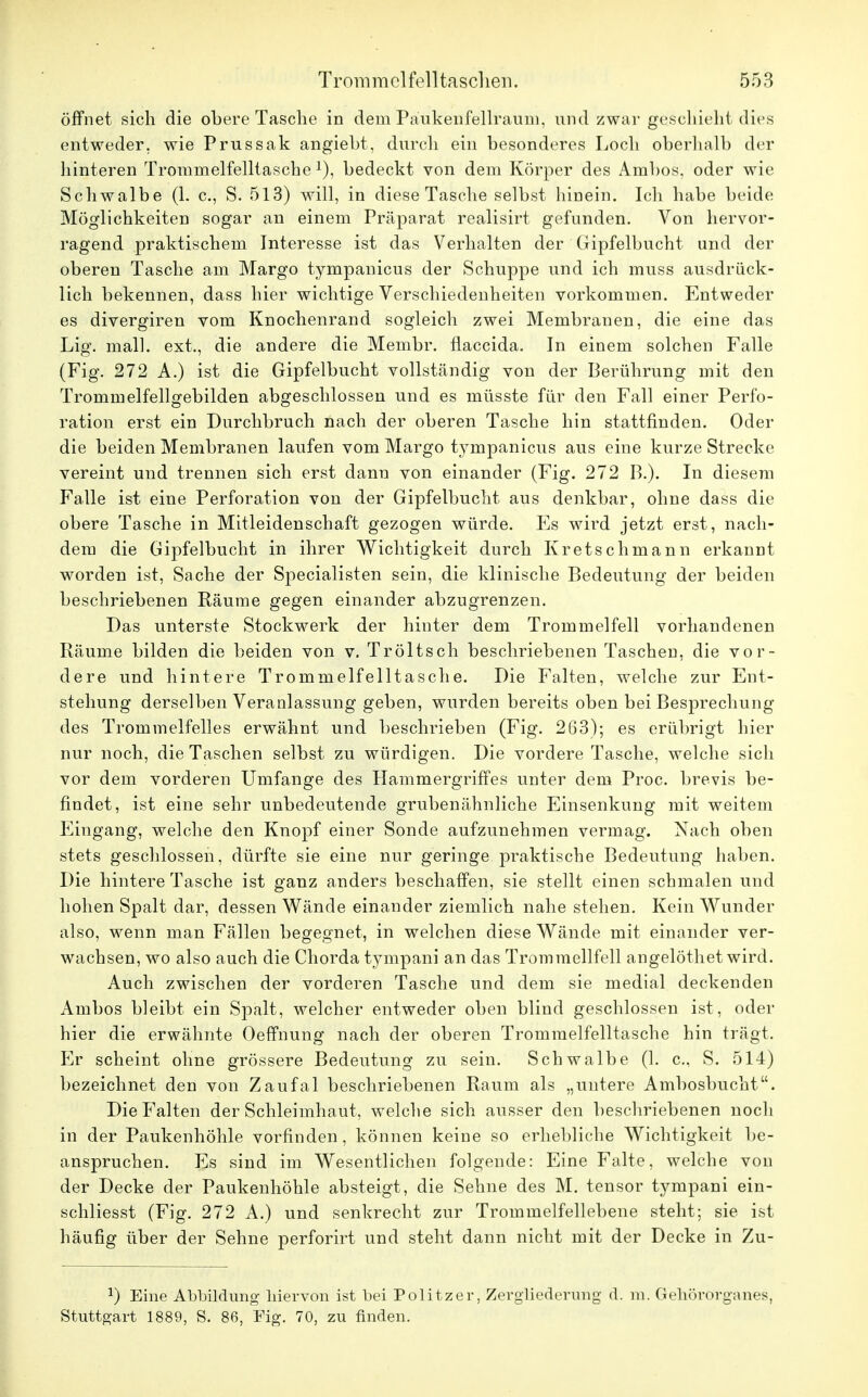 öffnet sich die obere Tasche in dem Päukenfellraum, und zwar geschieht, dies entweder, wie Prussak angiebt, durch ein besonderes Loch oberhalb der hinteren Trominelfelltasche *), bedeckt von dem Körper des Ambos, oder wie Schwalbe (1. c, S. 513) will, in diese Tasche selbst hinein. Ich habe beide Möglichkeiten sogar an einem Präparat realisirt gefunden. Von hervor- ragend praktischem Interesse ist das Verhalten der Gipfelbucht und der oberen Tasche am Margo tympanicus der Schuppe und ich muss ausdrück- lich bekennen, dass hier wichtige Verschiedenheiten vorkommen. Entweder es divergiren vom Knochenrand sogleich zwei Membranen, die eine das Lig. mall, ext., die andere die Membr. flaccida. In einem solchen Falle (Fig. 272 A.) ist die Gipfelbucht vollständig von der Berührung mit den Trommelfellgebilden abgeschlossen und es müsste für den Fall einer Perfo- ration erst ein Durchbruch nach der oberen Tasche hin stattfinden. Oder die beiden Membranen laufen vom Margo tympanicus aus eine kurze Strecke vereint und trennen sich erst dann von einander (Fig. 272 B.). In diesem Falle ist eine Perforation von der Gipfelbucht aus denkbar, ohne dass die obere Tasche in Mitleidenschaft gezogen würde. Es wird jetzt erst, nach- dem die Gipfelbucht in ihrer Wichtigkeit durch Kretschmann erkannt worden ist, Sache der Specialisten sein, die klinische Bedeutung der beiden beschriebenen Räume gegen einander abzugrenzen. Das unterste Stockwerk der hinter dem Trommelfell vorhandenen Räume bilden die beiden von v. Tröltsch beschriebenen Taschen, die vor- dere und hintere Trommelfelltasche. Die Falten, welche zur Ent- stehung derselben Veranlassung geben, wurden bereits oben bei Besprechung des Trommelfelles erwähnt und beschrieben (Fig. 263); es erübrigt hier nur noch, die Taschen selbst zu würdigen. Die vordere Tasche, welche sich vor dem vorderen Umfange des Hammergriffes unter dem Proc. brevis be- findet, ist eine sehr unbedeutende grubenähnliche Einsenkung mit weitem Eiugang, welche den Knopf einer Sonde aufzunehmen vermag. Nach oben stets geschlossen, dürfte sie eine nur geringe praktische Bedeutung haben. Die hintere Tasche ist ganz anders beschaffen, sie stellt einen schmalen und hohen Spalt dar, dessen Wände einander ziemlich nahe stehen. Kein Wunder also, wenn man Fällen begegnet, in welchen diese Wände mit einander ver- wachsen, wo also auch die Chorda tympani an das Trommellfell angelöthet wird. Auch zwischen der vorderen Tasche und dem sie medial deckenden Ambos bleibt ein Spalt, welcher entweder oben blind geschlossen ist, oder hier die erwähnte Oeffnung nach der oberen Trommelfelltasche hin trägt. Er scheint ohne grössere Bedeutung zu sein. Schwalbe (1. c, S. 514) bezeichnet den von Zaufal beschriebenen Raum als „untere Ambosbucht. Die Falten der Schleimhaut, welche sich ausser den beschriebenen noch in der Paukenhöhle vorfinden, können keine so erhebliche Wichtigkeit be- anspruchen. Es sind im Wesentlichen folgende: Eine Falte, welche von der Decke der Paukenhöhle absteigt, die Sehne des M. tensor tympani ein- schliesst (Fig. 272 A.) und senkrecht zur Trommelfellebene steht; sie ist häufig über der Sehne perforirt und steht dann nicht mit der Decke in Zu- J) Eine Abbildung hiervon ist bei Politzer, Zergliederung d. m. Gehörorganes, Stuttgart 1889, S. 86, Fig. 70, zu finden.