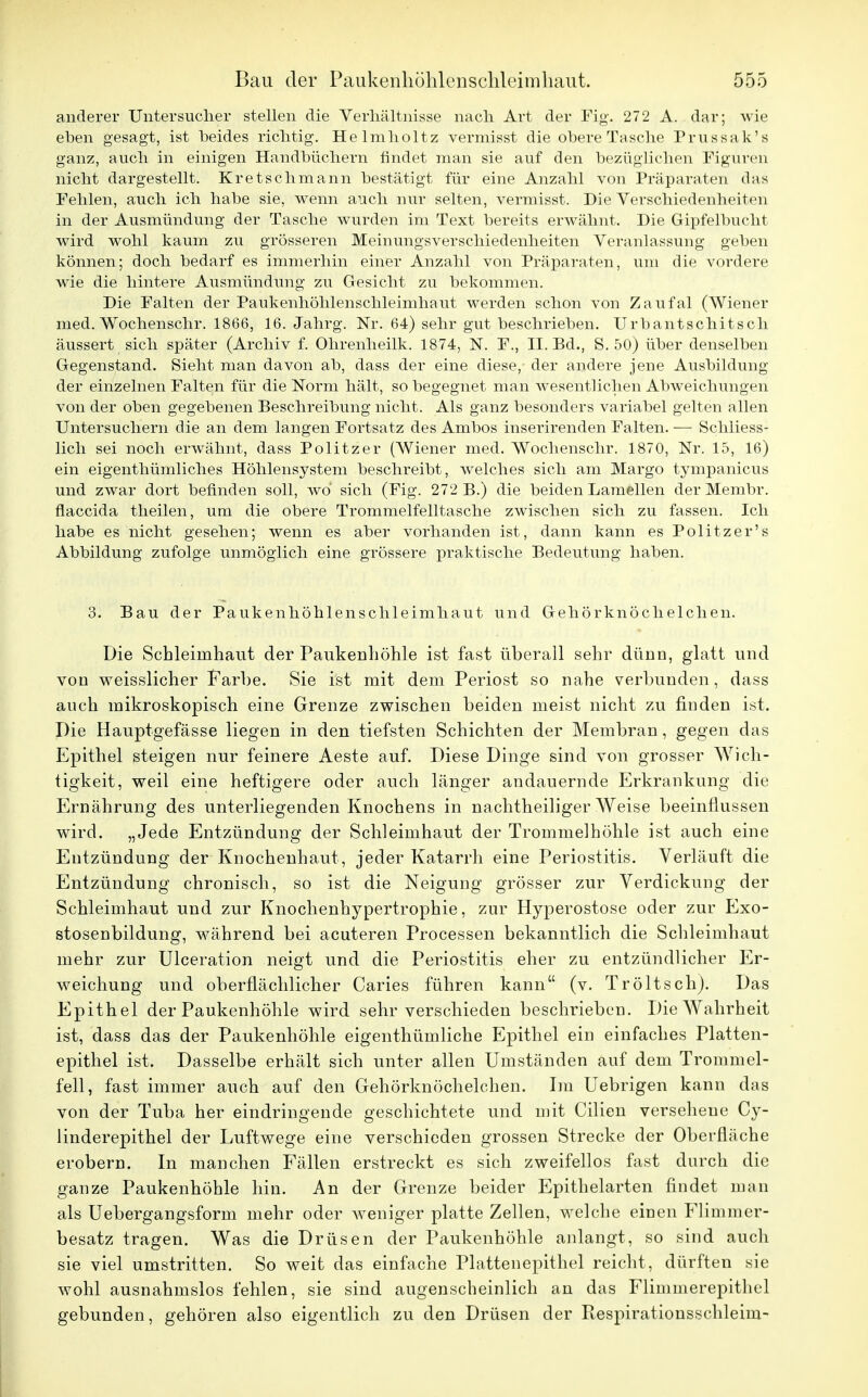 anderer Untersucher stellen die Verhältnisse nach Art der Fig. 272 A. dar; wie eben gesagt, ist beides richtig. Helmholtz vermisst die obere Tasche Prussak's ganz, auch in einigen Handbüchern findet man sie auf den bezüglichen Figuren nicht dargestellt. Kretschmann bestätigt für eine Anzahl von Präparaten das Fehlen, auch ich habe sie, wenn auch nur selten, vermisst. Die Verschiedenheiten in der Ausmündung der Tasche wurden im Text bereits erwähnt. Die Gipfelbucht wird wohl kaum zu grösseren Meinungsverschiedenheiten Veranlassung geben können; doch bedarf es immerhin einer Anzahl von Präparaten, um die vordere wie die hintere Ausmündung zu Gesiebt zu bekommen. Die Falten der Paukenhöhlenscbleimhaut werden schon von Zaufal (Wiener med. Wochenschr. 1866, 16. Jahrg. Nr. 64) sehr gut beschrieben. Urbantschitsch äussert sich später (Archiv f. Ohrenheilk. 1874, N. F., II. Bd., S. 50) über denselben Gegenstand. Sieht man davon ab, dass der eine diese, der andere jene Ausbildung der einzelnen Falten für die Norm hält, so begegnet man wesentlichen Abweichungen von der oben gegebenen Beschreibung nicht. Als ganz besonders variabel gelten allen Untersuchern die an dem langen Fortsatz des Ambos inserirenden Falten. — Schliess- lich sei noch erwähnt, dass Politzer (Wiener med. Wochenschr. 1870, Nr. 15, 16) ein eigentbümliches Höhlensystem beschreibt, welches sich am Margo tympanicus und zwar dort befinden soll, wo sich (Fig. 272 B.) die beiden Lamellen der Membr. flaccida theilen, um die obere Trommelfelltasche zwischen sich zu fassen. Ich habe es nicht gesehen; wenn es aber vorhanden ist, dann kann es Politzer's Abbildung zufolge unmöglich eine grössere praktische Bedeutung haben. 3. Bau der Paukenhöhlenschleimhaut und Gehörknöchelchen. Die Schleimhaut der Paukenhöhle ist fast überall sehr dünn, glatt und von weisslicher Farbe. Sie ist mit dem Periost so nahe verbunden, dass auch mikroskopisch eine Grenze zwischen beiden meist nicht zu finden ist. Die Hauptgefässe liegen in den tiefsten Schichten der Membran, gegen das Epithel steigen nur feinere Aeste auf. Diese Dinge sind von grosser Wich- tigkeit, weil eine heftigere oder auch länger andauernde Erkrankung die Ernährung des unterliegenden Knochens in nachtheiliger Weise beeinflussen wird. „Jede Entzündung der Schleimhaut der Trommelhöhle ist auch eine Entzündung der Knochenhaut , jeder Katarrh eine Periostitis. Verläuft die Entzündung chronisch, so ist die Neigung grösser zur Verdickung der Schleimhaut und zur Knochenhypertrophie, zur Hyperostose oder zur Exo- stosenbildung, während bei acuteren Processen bekanntlich die Schleimhaut mehr zur Ulceration neigt und die Periostitis eher zu entzündlicher Er- weichung und oberflächlicher Caries führen kann (v. Tröltsch). Das Epithel der Paukenhöhle wird sehr verschieden beschrieben. Die Wahrheit ist, dass das der Paukenhöhle eigenthümliche Epithel ein einfaches Platten- epithel ist. Dasselbe erhält sich unter allen Umständen auf dem Trommel- fell, fast immer auch auf den Gehörknöchelchen. Im Uebrigen kann das von der Tuba her eindringende geschichtete und mit Cilien versehene Cy- linderepithel der Luftwege eine verschieden grossen Strecke der Oberfläche erobern. In manchen Fällen erstreckt es sich zweifellos fast durch die ganze Paukenhöhle hin. An der Grenze beider Epithelarten findet man als Uebergangsform mehr oder weniger platte Zellen, welche einen Flimmer- besatz tragen. Was die Drüsen der Paukenhöhle anlangt, so sind auch sie viel umstritten. So weit das einfache Plattenepithel reicht, dürften sie wohl ausnahmslos fehlen, sie sind augenscheinlich an das Flimmerepithel gebunden, gehören also eigentlich zu den Drüsen der Respirationsschleim-