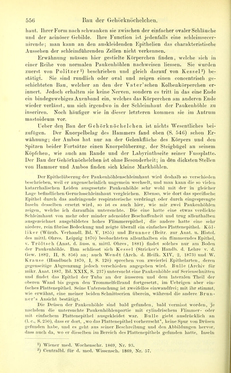 haut. Ihrer Form nach schwanken sie zwischen der einfacher ovaler Schläuche und der acinöser Gebilde. Ihre Function ist jedenfalls eine schleimsecer- nirende; man kann an den auskleidenden Epithelien das charakteristische Aussehen der schleimführenden Zellen nicht verkennen. Erwähnung müssen hier gestielte Körperchen finden, welche sich in einer Reihe von normalen Paukenhöhlen nachweisen Hessen. Sie wurden zuerst von Politzer1) beschrieben und gleich darauf von Kessel2) be- stätigt. Sie sind rundlich oder oval und zeigen einen concentrisch ge- schichteten Bau, welcher an den der Vater'sehen Kolbenkörperchen er- innert. Jedoch erhalten sie keine Nerven, sondern es tritt in das eine Ende ein bindegewebiges Axenband ein, welches das Körperchen am anderen Ende wieder verlässt , um sich irgendwo in der Schleimhaut der Paukenhöhle zu inseriren. Noch häufiger wie in dieser letzteren kommen sie im Antra in mastoideum vor. lieber den Bau der Gehörknöchelchen ist nichts Wesentliches bei- zufügen. Der Knorpelbelag des Hammers fand oben (S. 546) schon Er- wähnung; der Arnbos hat nur an der Gelenkfläche des Körpers und den Spitzen beider Fortsätze einen Knorpel Überzug, der Steigbügel an seinem Köpfchen, wie auch am Rande und der Labyrinthseite seiner Fussplatte. Der Bau der Gehörknöchelchen ist ohne Besonderheit ; in den dicksten Stellen von Hammer und Ambos finden sich kleine Markhöhlen. Der Epithelüberzug der Paukenhöhlenschleimhaut wird deshalb so verschieden beschrieben, weil er augenscheinlich ungemein wechselt, und man kann die so vielen katarrhalischen Leiden ausgesetzte Paukenhöhle sehr wohl mit der in gleicher Lage befindlichen Geruchsschleimhaut vergleichen. Ebenso, wie dort das speeifische Epithel durch das andringende respiratorische verdrängt oder durch eingesprengte Inseln desselben ersetzt wird, so ist es auch hier, wie mir zwei Paukenhöhlen zeigen, welche ich daraufhin untersuchte. Die eine hatte eine etwas verdickte Schleimhaut von mehr oder minder adenoider Beschaffenheit und trug allenthalben ausgezeichnet ausgebildetes hohes Elimmerepithel, die andere hatte eine sehr niedere, rein fibröse Bedeckung und zeigte überall ein einfaches Plattenepithel. Köl- liker (Würzb. Verhandl. Bd. V, 1855) und Brunner (Beitr. zur Anat. u. Histol. des mittl. Ohres. Leipzig 1870) beobachteten allenthalben ein flimmerndes Epithel, v. Tröltsch (Anat. d. äuss. u. mittl. Ohres, 1881) findet solches nur am Boden der Paukenhöhle. Dim schliesst sich Kessel (Stricker's Handb. d. Lehre v. d. Gew. 1882, II, S. 856) an; auch Wendt (Aren. d. Heilk. XIV, 2, 1873) und W. Krause (Handbuch 1870, I, S. 120) sprechen von zweierlei Epithelarten, deren gegenseitige Abgrenzung jedoch verschieden angegeben wird. Bulle (Archiv für mikr. Anat. 1887, Bd. XXIX, S. 237) untersucht eine Paukenhöhle auf Serienschnitten und findet das Epithel der Tuba an der äusseren und dem lateralen Theil der oberen Wand bis gegen den Trommelfellrand fortgesetzt, im Uebrigen aber ein- faches Plattenepithel. Seine Untersuchung ist zweifellos einwandfrei; mit ihr stimmt, wie erwähnt, eine meiner beiden Schnittserien überein, während die andere Brun- ner's Ansicht bestätigt. Die Drüsen der Paukenhöhle sind bald gefunden, bald vermisst worden, je nachdem die untersuchte Paukenhöhlenpartie mit cylindrischem Flimmer- oder mit einfachem Plattenepithel ausgekleidet war. Bulle giebt ausdrücklich an (1. c, S. 250), dass er dort, „wo das Plattenepithel vorherrscht, keine Spur von Drüsen gefunden habe, und es geht aus seiner Beschreibung und den Abbildungen hervor, dass auch da, avo er dieselben im Bereich des Plattenepithels gefunden hatte, Inseln *) Wiener med. Wochenschr. 1869, Nr. 93. 2) Oentralbl. für d. med. Wissensch. 1869, Nr. 57.