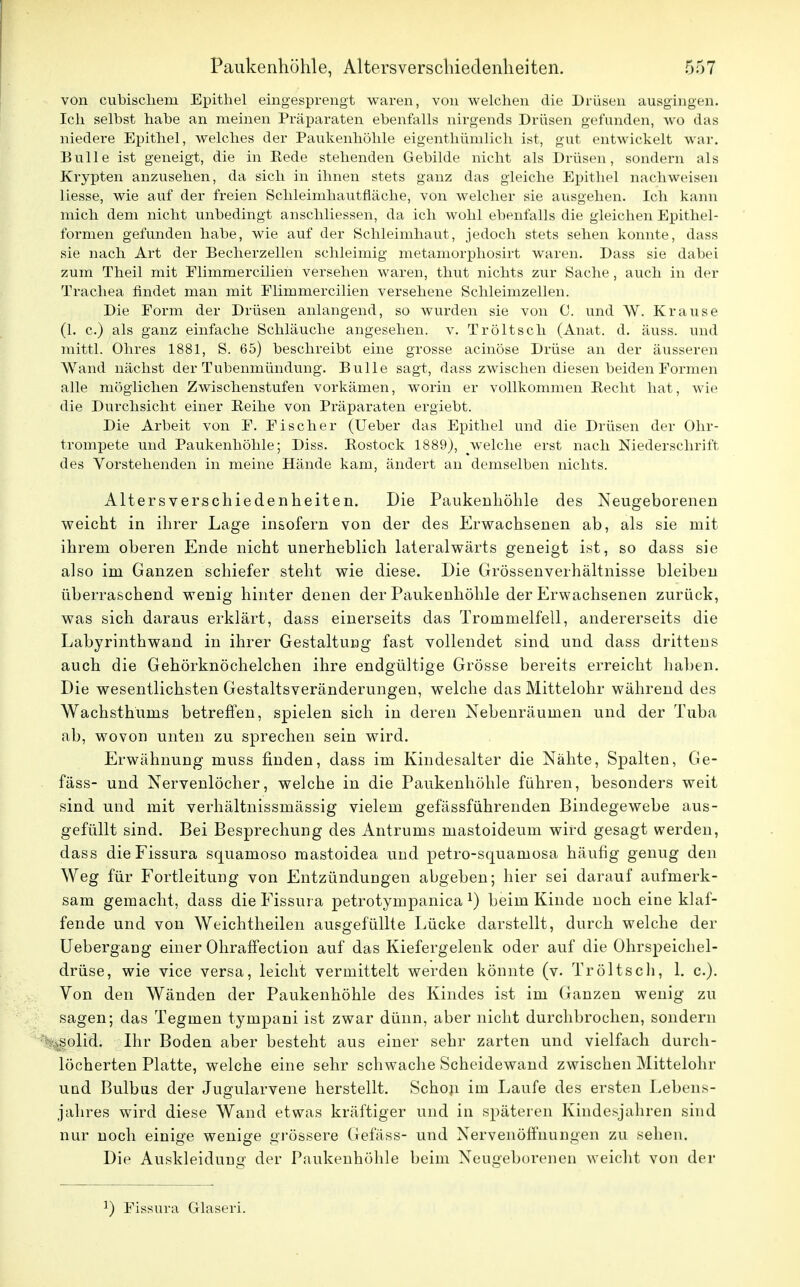 von cubischem Epithel eingesprengt waren, von welchen die Drüsen ausgingen. Ich selbst habe an meinen Präparaten ebenfalls nirgends Drüsen gefunden, wo das niedere Epithel, welches der Paukenhöhle eigenthümlich ist, gut entwickelt war. Bulle ist geneigt, die in Eede stehenden Gebilde nicht als Drüsen, sondern als Krypten anzusehen, da sich in ihnen stets ganz das gleiche Epithel nachweisen liesse, wie auf der freien Schleimhautnäche, von welcher sie ausgehen. Ich kann mich dem nicht unbedingt anschliessen, da ich wohl ebenfalls die gleichen Epithel- formen gefunden habe, wie auf der Schleimhaut, jedoch stets sehen konnte, dass sie nach Art der Becherzellen schleimig metamorphosirt waren. Dass sie dabei zum Theil mit Elimmercilien versehen waren, thut nichts zur Sache, auch in der Trachea findet man mit Elimmercilien versehene Schleimzellen. Die Form der Drüsen anlangend, so wurden sie von C. und W. Krause (1. c.) als ganz einfache Schläuche angesehen, v. Tröltsch (Anat. d. äuss. und mittl. Ohres 1881, S. 65) beschreibt eine grosse acinöse Drüse an der äusseren Wand nächst der Tubenmündung. Bulle sagt, dass zwischen diesen beiden Eormen alle möglichen Zwischenstufen vorkämen, worin er vollkommen Becht hat, wie die Durchsicht einer Beihe von Präparaten ergiebt. Die Arbeit von F. Eis eher (Ueber das Epithel und die Drüsen der Ohr- trompete und Paukenhöhle; Diss. Bostock 1889), welche erst nach Niederschrift des Vorstehenden in meine Hände kam, ändert an demselben nichts. Alters Verschiedenheiten. Die Paukenhöhle des Neugeborenen weicht in ihrer Lage insofern von der des Erwachsenen ab, als sie mit ihrem oberen Ende nicht unerheblich lateralwärts geneigt ist, so dass sie also im Ganzen schiefer steht wie diese. Die Grössenverhältnisse bleiben überraschend wenig hinter denen der Paukenhöhle der Erwachsenen zurück, was sich daraus erklärt, dass einerseits das Trommelfell, andererseits die Labyrinthwand in ihrer Gestaltung fast vollendet sind und dass drittens auch die Gehörknöchelchen ihre endgültige Grösse bereits erreicht haben. Die wesentlichsten Gestaltsveränderungen, welche das Mittelohr während des Wachsthums betreffen, spielen sich in deren Nebenräumen und der Tuba ab, wovon unten zu sprechen sein wird. Erwähnung muss finden, dass im Kindesalter die Nähte, Spalten, Ge- fäss- und Nervenlöcher, welche in die Paukenhöhle führen, besonders weit sind und mit verhältnissmässig vielem gefässführenden Bindegewebe aus- gefüllt sind. Bei Besprechung des Antrums mastoideum wird gesagt werden, dass dieFissura squaruoso mastoidea und petro-squamosa häufig genug den Weg für Fortleitung von Entzündungen abgeben; hier sei darauf aufmerk- sam gemacht, dass die Fissura petrotympanica *) beim Kinde noch eine klaf- fende und von Weichtheilen ausgefüllte Lücke darstellt, durch welche der Uebergang einer Ohraffection auf das Kiefergelenk oder auf die Ohrspeichel- drüse, wie vice versa, leicht vermittelt werden könnte (v. Tröltsch, 1. c). Von den Wänden der Paukenhöhle des Kindes ist im Ganzen wenig zu sagen; das Tegmen tympani ist zwar dünn, aber nicht durchbrochen, sondern Asolid. Ihr Boden aber besteht aus einer sehr zarten und vielfach durch- löcherten Platte, welche eine sehr schwache Scheidewand zwischen Mittelohr und Bulbus der Jugularvene herstellt. Schon im Laufe des ersten Lebens- jahres wird diese Wand etwas kräftiger und in späteren Kindesjahren sind nur noch einige wenige grössere Gefäss- und Nervenöffnungen zu sehen. Die Auskleidung der Paukenhöhle beim Neugeborenen weicht von der l) Fissura Glaseri.
