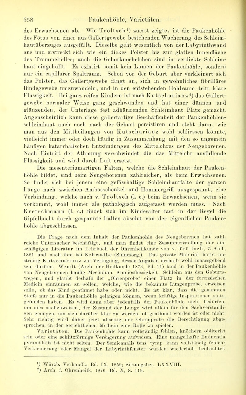 des Erwachsenen ah. Wie Tr ölt seh1) zuerst zeigte, ist die Paukenhöhle des Fötus von einer aus Gallertgewebe bestehenden Wucheruug des Schleim- hautüberzuges ausgefüllt. Dieselbe geht wesentlich von der Labyrinthwaud aus und erstreckt sich wie ein dickes Polster bis zur glatten Innenfläche des Trommelfelles; auch die Gehörknöchelchen sind in verdickte Schleim- haut eingehüllt. Es existirt somit kein Lumen der Paukenhöhle, sondern nur ein capillarer Spaltraum. Schon vor der Geburt aber verkleinert sich das Polster, das Gallertgewebe fängt an, sich in gewöhnliches fibrilläres Bindegewebe umzuwandeln, und in den entstehenden Hohlraum tritt klare Flüssigkeit. Bei ganz reifen Kindern ist nach Kutscharianz 2) das Gallert- gewebe normaler Weise ganz geschwunden und hat einer dünnen und glänzenden, der Unterlage fest adhärirenden Schleimhaut Platz gemacht. Augenscheinlich kann diese gallertartige Beschaffenheit der Paukenhöhlen- schleimhaut auch noch nach der Geburt persistiren und steht dann, wie man aus den Mittheilungen von Kutscharianz wohl schliessen könnte, vielleicht immer oder doch häufig in Zusammenhang mit den so ungemein häufigen katarrhalischen Entzündungen des Mittelohres der Neugeborenen. Nach Eintritt der Athmung verschwindet die das Mittelohr ausfüllende Flüssigkeit und wird durch Luft ersetzt. Die mesenteriumartigen Falten, welche die Schleimhaut der Pauken- höhle bildet, sind beim Neugeborenen zahlreicher, als beim Erwachsenen. So findet sich bei jenem eine gefässhaltige Schleimhautfalte der ganzen Länge nach zwischen Ambosschenkel und Hammergriff ausgespannt, eine Verbindung, welche nach v. Tröltsch (1-. c.) beim Erwachsenen, wenn sie vorkommt, wohl immer als pathologisch aufgefasst werden muss. Nach Kretschrnann (1. c.) findet sich im Kindesalter fast in der Regel die Gipfelbucht durch gespannte Falten absolut von der eigentlichen Pauken- höhle abgeschlossen. Die Frage nach dem Inhalt der Paukenhöhle des Neugeborenen hat zahl- reiche Untersucher beschäftigt, und man findet eine Zusammenstellung der ein- schlägigen Literatur im Lehrbuch der Ohrenheilkunde von v. Tröltsch, 7. Aufl., 1881 und nach ihm bei Schwalbe (Sinnesorg.). Das grösste Material hatte un- streitig Kutscharianz zur Verfügung, dessen Angaben deshalb wohl maassgebend sein dürften. Wen dt (Arch. der Heilkunde 1873, Bd. 14) fand in der Paukenhöhle von Neugeborenen häufig Meconium, Amniosflüssigkeit, Schleim aus den Geburts- wegen, und glaubt deshalb der „Ohrenprobe einen Platz in der forensischen Medicin einräumen zu sollen, welche, wie die bekannte Lungenprobe, erweisen solle, ob das Kind geathmet habe oder nicht. Es ist klar, dass die genannten Stoffe nur in die Paukenhöhle gelangen können, wenn kräftige Inspirationen statt- gefunden haben. Es wird dann aber jedenfalls der Paukenhöhle nicht bedürfen, um dies nachzuweisen, der Zustand der Lunge wird allein für den Sachverständi- gen genügen, um sich darüber klar zu werden, ob geathmet worden ist oder nicht. Sehr richtig wird daher jetzt allseitig der Ohren probe die Berechtigung abge- sprochen, in der gerichtlichen Medicin eine Rolle zu spielen. Varietäten. Die Paukenhöhle kann vollständig fehlen, knöchern obliterirt sein oder eine schlitzförmige Verengerung aufweisen. Eine mangelhafte Eminentia pyramidalis ist nicht selten. Der Semicanalis tens. tymp. kann vollständig fehlen; Verkleinerung oder Mangel der Labyrinthfenster wurden wiederholt beobachtet. !) Würzb. Verband!, Bd. IX, 1859; Sitzungsber. LXXVIII. 2) Arch. f. Ohrenheilk. 1876, Bd. X, S. 119.