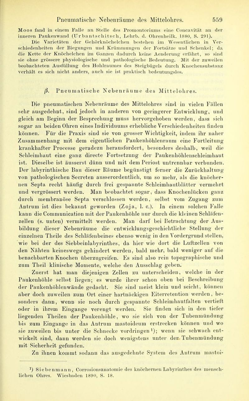 Moos fand in einem Falle an Stelle des Promontoriums eine Concavität an der inneren Paukenwand (Urbantschitsch, Lehrt), d. Ohrenheilk. 1880, 8. 291). Die Varietäten der Gehörknöchelchen bestehen im Wesentlichen in Ver- schiedenheiten der Biegungen und Krümmungen der Portsätze und Schenkel; da die Kette der Knöchelchen im Ganzen dadurch keine Aenderung erfährt, so sind sie ohne grössere physiologische und pathologische Bedeutung. Mit der zuweilen beobachteten Ausfüllung des Hohlraumes des Steigbügels durch Knochensubst;mz verhält es sich nicht anders, auch sie ist praktisch bedeutungslos. ß. Pneumatische Nebenräuroe des Mittel obres. Die pneumatischen Nebenräuine des Mittelohres sind in vielen Fällen sehr ausgedehnt, sind jedoch in anderen von geringerer Entwicklung, und gleich am Beginn der Besprechung muss hervorgehoben werden, dass sich sogar an beiden Ohren eines Individuums erhebliche Verschiedenheiten rinden können. Für die Praxis sind sie von grosser Wichtigkeit, indem ihr naher Zusammenhang mit dem eigentlichen Paukenhöhlenraum eine Fortleitung krankhafter Processe geradezu herausfordert, besonders deshalb, weil die Schleimhaut eine ganz directe Fortsetzung der Paukenhöhlenschleimhaut ist. Dieselbe ist äusserst dünn und mit dem Periost untrennbar verbunden. Der labyrinthische Bau dieser Räume begünstigt ferner die Zurückhaltung von pathologischen Secreten ausserordentlich, um so mehr, als die knöcher- nen Septa recht häufig durch frei gespannte Schleimhautblätter vermehrt und vergrössert werden. Man beobachtet sogar, dass Knochenlücken ganz durch membranöse Septa verschlossen werden, selbst vom Zugang zum Antrum ist dies bekannt geworden (Zoja, 1. c). In einem solchen Falle kann die Communication mit der Paukenhöhle nur durch die kleinen Schläfen- zellen (s. unten) vermittelt werden. Man darf bei Betrachtung der Aus- bildung dieser Nebenräume die entwicklungsgeschichtliche Stellung der einzelnen Theile des Schläfenbeines ebenso wenig in den Vordergrund stellen, wie bei der des Siebbeinlabyrinthes, da hier wie dort die Luftzellen von den Nähten keineswegs gehindert werden, bald mehr, bald weniger auf die benachbarten Knochen überzugreifen. Es sind also rein topographische und zum Theil klinische Momente, welche den Ausschlag geben. Zuerst hat man diejenigen Zellen zu unterscheiden, welche in der Paukenhöhle selbst liegen; es wurde ihrer schon oben bei Beschreibung der Paukenhöhlenwände gedacht. Sie sind meist klein und seicht, können aber doch zuweilen zum Ort einer hartnäckigen Eiterretention werden, be- sonders dann, Wenn sie noch durch gespannte Schleimhautfalten vertieft oder in ihrem Eingange verengt werden. Sie finden sich in den tiefer liegenden Theilen der Paukenhöhle, wo sie sich von der Tubenmündung bis zum Eingange in das Antrum mastoideum erstrecken können und wo sie zuweilen bis unter die Schnecke vordringen1); wenn sie schwach ent- wickelt sind, dann werden sie doch wenigstens unter der Tubenmündung mit Sicherheit gefunden. Zu ihnen kommt sodann das ausgedehnte S}rstem des Antrum mastoi- J) Siebenmann, Corrosionsanatomie des knöchernen Labyrinthes des mensch- lichen Ohres. Wiesbaden 1890, S. 18.