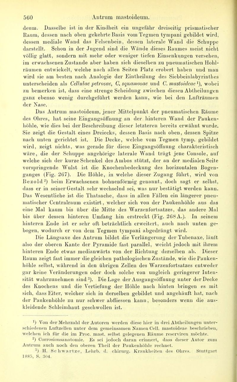 deurn. Basselbe ist in der Kindheit ein ungefähr dreiseitig prismatischer Raum, dessen nach oben gekehrte Basis vom Tegmen tympani gebildet wird, dessen mediale Wand das Felsenbein, dessen laterale Wand die Schuppe darstellt. Schon in der Jugend sind die Wände dieses Raumes meist nicht völlig glatt, sondern mit mehr oder weniger tiefen Einsenkungen versehen, im erwachsenen Zustande aber haben sich dieselben zu pneumatischen Hohl- räumen entwickelt, welche nach allen Seiten Platz erobert haben und man wird sie am besten nach Analogie der Eintheilung des Siebbeinlabyrinthes unterscheiden als Celhilae petrosae, C. squamosae und C. mastoidcae x), wobei zu bemerken ist, dass eine strenge Scheidung zwischen diesen Abtheilungen ganz ebenso wenig durchgeführt werden kann, wie bei den Lufträumen der Nase. Das Antrum mästoideum, jener Mittelpunkt der pneumatischen Räume des Ohres, hat seine Eingangsöffnung an der hinteren Wand der Pauken- höhle, wie dies bei der Beschreibung dieser letzteren bereits erwähnt wurde. Sie zeigt die Gestalt eines Dreiecks, dessen Basis nach oben, dessen Spitze nach unten gerichtet ist. Die Decke, welche vom Tegmen tyinp. gebildet wird, zeigt nichts, was gerade für diese Eingangsöffnung charakteristisch wäre, die der Schuppe angehörige laterale Wand trägt jene Console, auf welche sich der kurze Schenkel desAmbos stützt, der an der medialen Seite vorspringende Wulst ist die Knochenbedeckung des horizontalen Bogen- ganges (Fig. 267). Die Höhle, in welche dieser Zugang führt, wird von Bezold2) beim Erwachsenen bohnenförmig genannt, doch sagt er selbst, dass er in seiner Gestalt sehr wechselnd sei, was nur bestätigt werden kann. Das Wesentliche ist die Thatsache, dass in allen Fällen ein längerer pneu- matischer Centrairaum existirt, welcher sich von der Paukenhöhle aus das eine Mal kaum bis über die Mitte des Warzenfortsatzes, das andere Mal bis über dessen hinteren Umfang hin erstreckt (Fig. 268A.). In seinem hinteren Ende ist er sehr oft beträchtlich erweitert, auch nach unten ge- bogen, wodurch er von dem Tegmen tympani abgedrängt wird. Die Längsaxe des Antrum bildet die Verlängerung der Tubenaxe, läuft also der oberen Kante der Pyramide fast parallel, weicht jedoch mit ihrem hinteren Ende etwas medianwärts von der Richtung derselben ab. Dieser Raum zeigt fast immer die gleichen pathologischen Zustände, wie die Pauken- höhle selbst, während in den übrigen Zellen des Warzenfortsatzes entweder gar keine Veränderungen oder doch solche von ungleich geringerer Inten- sität wahrzunehmen sind3). Die Lage der Ausgangsöffnung unter der Decke des Knochens und die Vertiefung der Höhle nach hinten bringen es mit sich, dass Eiter, welcher sich in derselben gebildet und angehäuft hat, nach der Paukenhöhle zu nur schwer abfliessen kann, besonders wenn die aus- kleidende Schleimhaut geschwollen ist. J) Von der Mehrzahl der Autoren werden diese hier in drei Abtheilungen unter- schiedenen Luftzellen unter dem gemeinsamen Namen Cell, mastoideae beschrieben, welchen ich für die im Proc. mast. selbst gelegenen Eäume reserviren möchte. 2) Corrosionsanatomie. Es sei jedoch daran erinnert, dass dieser Autor zum Antrum auch noch den oberen Theil der Paukenhöhle rechnet. 3) H. Schwartze, Lebrb. d. chirurg. Krankheiten des Ohres. Stuttgart 1885, S. 304.