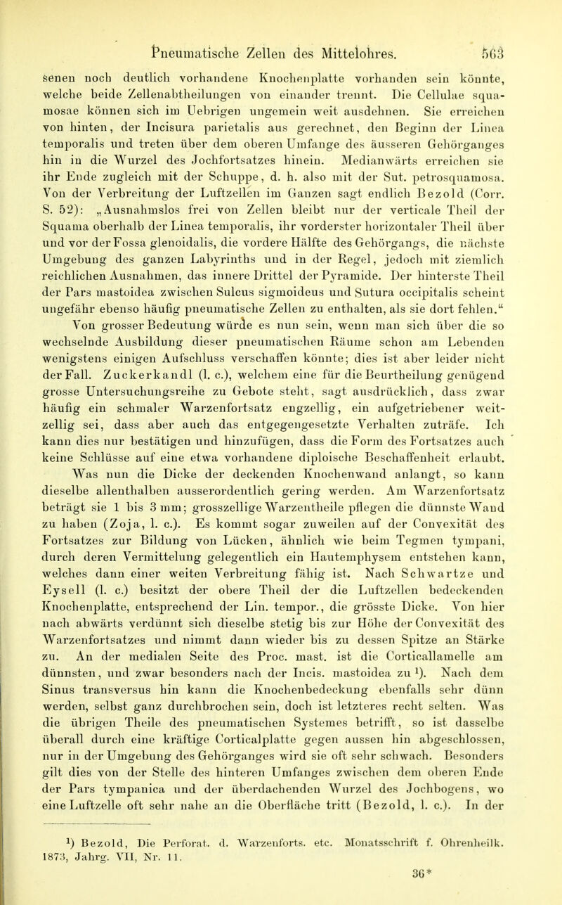 senen noch deutlich vorhandene Knochenplatte vorhanden sein könnte, welche beide Zellenabtheilungen von einander trennt. Die Cellulae squa- mosae können sich im Uehrigen ungemein weit ausdehnen. Sie erreichen von hinten, der Incisura parietalis aus gerechnet, den Beginn der Linea teinporalis und treten über dem oberen Umfange des äusseren Gehörganges hin in die Wurzel des Jochfortsatzes hinein. Medianwärts erreichen sie ihr Ende zugleich mit der Schuppe, d. h. also mit der Sut. petrosquamosa. Von der Verbreitung der Luftzellen im Ganzen sagt endlich Bezold (Corr. S. 52): „Ausnahmslos frei von Zellen bleibt nur der verticale Theil der Squaina oberhalb der Linea teinporalis, ihr vorderster horizontaler Theil über und vor derFossa glenoidalis, die vordere Hälfte des Gehörgangs, die nächste Umgebung des ganzen Labyrinths und in der Regel, jedoch mit ziemlich reichlichen Ausnahmen, das innere Drittel der Pyramide. Der hinterste Theil der Pars mastoidea zwischen Sulcus sigmoideus und Sutura occipitalis scheint ungefähr ebenso häufig pneumatische Zellen zu enthalten, als sie dort fehlen. Von grosser Bedeutung würde es nun sein, wenn man sich über die so wechselnde Ausbildung dieser pneumatischen Räume schon am Lebenden wenigstens einigen Aufschluss verschaffen könnte; dies ist aber leider nicht der Fall. Zuckerkandl (1. c), welchem eine für die Beurtheilung genügend grosse Untersuchungsreihe zu Gebote steht, sagt ausdrücklich, dass zwar häufig ein schmaler Warzenfortsatz engzellig, ein aufgetriebener weit- zellig sei, dass aber auch das entgegengesetzte Verhalten zuträfe. Ich kann dies nur bestätigen und hinzufügen, dass die Form des Fortsatzes auch keine Schlüsse auf eine etwa vorhandene diploische Beschaffenheit erlaubt. Was nun die Dicke der deckenden Knochenwand anlangt, so kann dieselbe allenthalben ausserordentlich gering werden. Am Warzenfortsatz beträgt sie 1 bis 3 mm; grosszellige Warzentheile pflegen die dünnste Waud zu haben (Zoja, 1. c). Es kommt sogar zuweilen auf der Convexität des Fortsatzes zur Bildung von Lücken, ähnlich wie beim Tegmen tympani, durch deren Vermittelung gelegentlich ein Hautemphysem entstehen kann, welches dann einer weiten Verbreitung fähig ist. Nach Schwartze und Eysell (1. c.) besitzt der obere Theil der die Luftzellen bedeckenden Knochenplatte, entsprechend der Lin. tempor., die grösste Dicke. Von hier nach abwärts verdünnt sich dieselbe stetig bis zur Höhe der Convexität des Warzenfortsatzes und nimmt dann wieder bis zu dessen Spitze an Stärke zu. An der medialen Seite des Proc. mast. ist die Corticallamelle am dünnsten, und zwar besonders nach der Incis. mastoidea zu 1). Nach dem Sinus transversus hin kann die Knochenbedeckung ebenfalls sehr dünn werden, selbst ganz durchbrochen sein, doch ist letzteres recht selten. Was die übrigen Theile des pneumatischen Systemes betrifft, so ist dasselbe überall durch eine kräftige Corticalplatte gegen aussen hin abgeschlossen, nur in der Umgebung des Gehörganges wird sie oft sehr schwach. Besonders gilt dies von der Stelle des hinteren Umfanges zwischen dem oberen Emde der Pars tympanica und der überdachenden Wurzel des Jochbogens, wo eine Luftzelle oft sehr nahe an die Oberfläche tritt (Bezold, 1. c). In der *) Bezold, Die Perforat. d. Warzenforts. etc. Monatsschrift f. Ohrenheilk. 1873, Jahrg. VII, Nr. 11. 36*