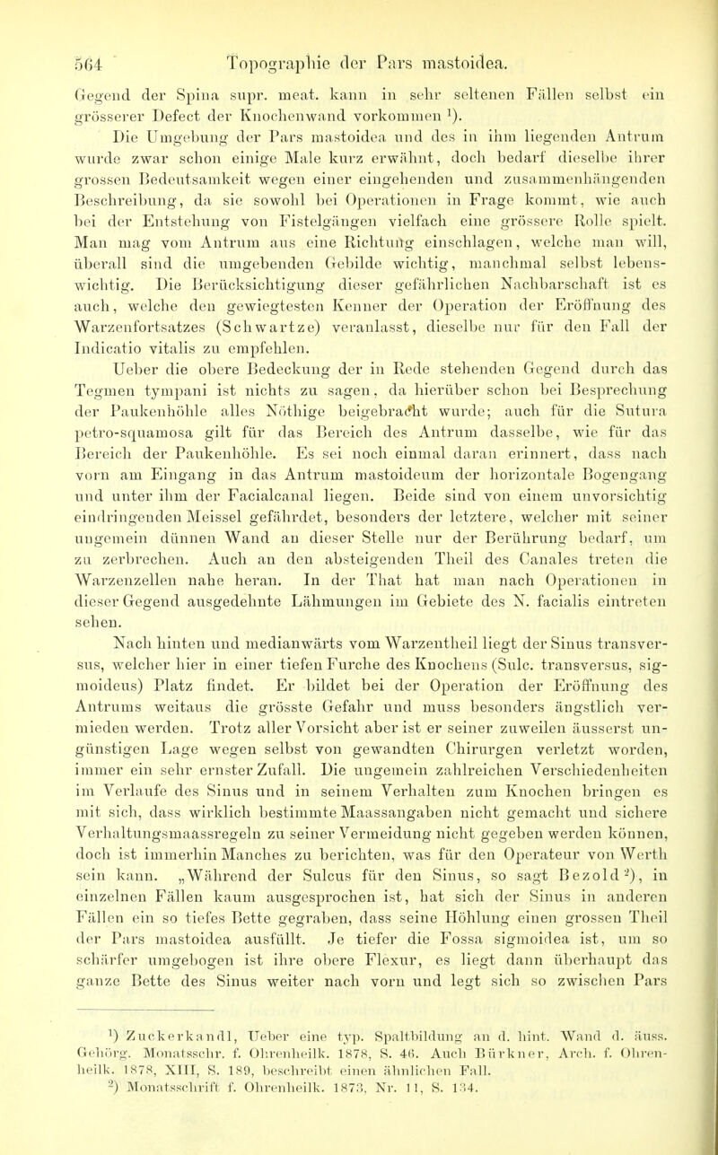 Gegend der Spina supr. meat. kann in sehr seltenen Fällen selbst ein grösserer Defect der Knochenwand vorkommen ]). Die Umgebung der Pars mastoidea und des in ihm liegenden Antrum wurde zwar schon einige Male kurz erwähnt, doch bedarf dieselbe ihrer grossen Bedeutsamkeit wegen einer eingehenden und zusammenhängenden Beschreibung, da sie sowohl bei Operationen in Frage kommt, wie auch bei der Entstehung von Fistelgängen vielfach eine grössere Rolle spielt. Man mag vom Antrum aus eine Richtung einschlagen, welche man will, überall sind die umgebenden Gebilde wichtig, manchmal selbst lebens- wichtig. Die Berücksichtigung dieser gefährlichen Nachbarschaft ist es auch, welche den gewiegtesten Kenner der Operation der Eröffnung des Warzenfortsatzes (Schwartze) veranlasst, dieselbe nur für den Fall der Indicatio vitalis zu empfehlen. Ueber die obere Bedeckung der in Rede stehenden Gegend durch das Tegmen tympani ist nichts zu sagen, da hierüber schon bei Besprechung der Paukenhöhle alles Nöthige beigebracht wurde; auch für die Sutura petro-squamosa gilt für das Bereich des Antrum dasselbe, wie für das Bereich der Paukenhöhle. Es sei noch einmal daran erinnert, dass nach vorn am Eingang in das Antrum mastoideum der horizontale Bogengang und unter ihm der Facialcanal liegen. Beide sind von einem unvorsichtig eindringenden Meissel gefährdet, besonders der letztere, welcher mit seiner ungemein dünnen Wand an dieser Stelle nur der Berührung bedarf, um zu zerbrechen. Auch an den absteigenden Theil des Canales treten die Warzenzellen nahe heran. In der That hat man nach Operationen in dieser Gegend ausgedehnte Lähmungen im Gebiete des N. facialis eintreten sehen. Nach hinten und medianwärts vom Warzentheil liegt der Sinus transver- sus, welcher hier in einer tiefen Furche des Knochens (Sulc. transversus, sig- moideus) Platz findet. Er bildet bei der Operation der Eröffnung des Antrums weitaus die grösste Gefahr und muss besonders ängstlich ver- mieden werden. Trotz aller Vorsicht aber ist er seiner zuweilen äusserst un- günstigen Lage wegen selbst von gewandten Chirurgen verletzt worden, immer ein sehr ernster Zufall. Die ungemein zahlreichen Verschiedenheiten im Verlaufe des Sinus und in seinem Verhalten zum Knochen bringen es mit sich, dass wirklich bestimmte Maassangaben nicht gemacht und sichere Verhaltungsmaassregeln zu seiner Vermeidung nicht gegeben werden können, doch ist immerhin Manches zu berichten, was für den Operateur von Werth sein kann. „Während der Sulcus für den Sinus, so sagt Bezold-2), in einzelnen Fällen kaum ausgesprochen ist, hat sich der Sinus in anderen Fällen ein so tiefes Bette gegraben, dass seine Höhlung einen grossen Theil der Pars mastoidea ausfüllt. Je tiefer die Fossa sigmoidea ist, um so schärfer umgebogen ist ihre obere Flexur, es liegt dann überhaupt das ganze Bette des Sinus weiter nach vorn und legt sich so zwischen Pars 2) Zuckerkandl, Ueber eine typ. Spaltbildung an d. hint. Wand d. äuss. Gehörg. Monatsschr. f. Ohrenheilk. 1878, S. 46. Auch Bürkner, Areh. f. Ohren- beilk. 1878, XIII, S. 189, beschreibt einen ähnlichen Fall. 2) Monatsschrift f. Ohrenheilk. 1873, Nr. 11, S. 134.