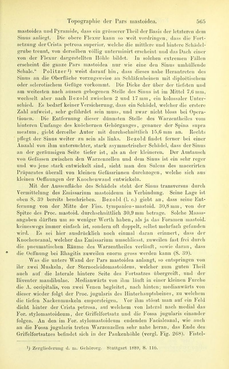 mastoidea und Pyramide, dass ein grösserer Theil der Basis der letzteren dem Sinus anliegt. Die obere Flexur kann so weit vordringen, dass die Fort- setzung derCrista petrosa superior, welche die mittlere und hintere Schädel- grube trennt, von derselben völlig unterininirt erscheint und das Dach einer von der Flexur dargestellten Höhle bildet. In solchen extremen Fällen erscheint die ganze Pars mastoidea nur wie eine den Sinus umhüllende Schale. Politzer1) weist darauf hin, dass dieses nahe Herantreten des Sinus an die Oberfläche vorzugsweise an Schläfenbeinen mit diploetischem oder sclerotischem Gefüge vorkommt. Die Dicke der über der tiefsten und am weitesten nach aussen gebogenen Stelle des Sinus ist im Mittel 7,0 mm, wechselt aber nach Bezold zwischen 2 und 17mm, ein kolossaler Unter- schied. Es bedarf keiner Versicherung, dass ein Schädel, welcher die erstere Zahl aufweist, sehr gefährdet sein muss, und zwar nicht bloss bei Opera- tionen. Die Entfernung dieser dünnsten Stelle des Warzentheiles vom hinteren Umfange des knöchernen Gehörganges, genauer der Spina supra meatum, giebt derselbe Autor mit durchschnittlich 15,6 mm an. Rechts pflegt der Sinus weiter zu sein als links. Bezold findet ferner bei einer Anzahl von ihm untersuchter, stark asymmetrischer Schädel, dass der Sinus au der geräumigen Seite tiefer ist, als an der kleineren. Der Austausch von Gefässen zwischen den Warzenzellen und dem Sinus ist ein sehr reger und wo jene stark entwickelt sind, sieht man den Sulcus des macerirten Präparates überall von kleinen Gefässrinnen durchzogen, welche sich aus kleinen Oeffhungen der Knochen wand entwickeln. Mit der Aussenfläche des Schädels steht der Sinus transversus durch Vermittelung des Emissariuni mastoideum in Verbindung. Seine Lage ist oben S. 39 bereits beschrieben. Bezold (1. c.) giebt an, dass seine Ent- fernung von der Mitte der Fiss. tympanico-mastoid. 30,8 mm, von der Spitze des Proc. mastoid. durchschnittlich 30,9 mm betrage. Solche Maass- angaben dürften um so weniger Werth haben, als ja das Foramen mastoid. keineswegs immer einfach ist, sondern oft doppelt, selbst mehrfach gefunden wird. Es sei hier ausdrücklich noch einmal daran erinnert, dass der Knochencanal, welcher das Emissarium umschliesst, zuweilen fast frei durch die pneumatischen Räume des Warzentheiles verläuft, sowie daran, dass die Oeffnung bei Rhagitis zuweilen enorm gross werden kann (S. 39). Was die untere Wand der Pars mastoidea anlangt, so entspringen von ihr zwei Muskeln, der Sternocleidomastoideus, welcher zum guten Theil auch auf die laterale hintere Seite des Fortsatzes übergreift, und der Biventer mandibular Medianwärts von ihm läuft in einer kleinen Furche die A. occipitalis, von zwei Venen begleitet, nach hinten; medianwärts von dieser wieder folgt der Proc. jugularis des Hinterhauptsbeines, zu welchem die tiefen Nackenmuskeln emporsteigen. Vor ihm stösst man auf ein Feld dicht hinter der Crista petrosa, auf welchem von lateral nach medial das For. stylomastoideum, der Griffelfortsatz und die Fossa jugularis einander folgen. An den im For. stylomastoideum endenden Facialcanal, wie auch an die Fossa jugularis treten Warzenzellen sehr nahe heran, das Ende des Griffelfortsatzes befindet sich in der Paukenhöhle (vergl. Fig. 268). Fistel- x) Zergliederung d. m. Gehörorg. Stuttgart 1889, S. 110.