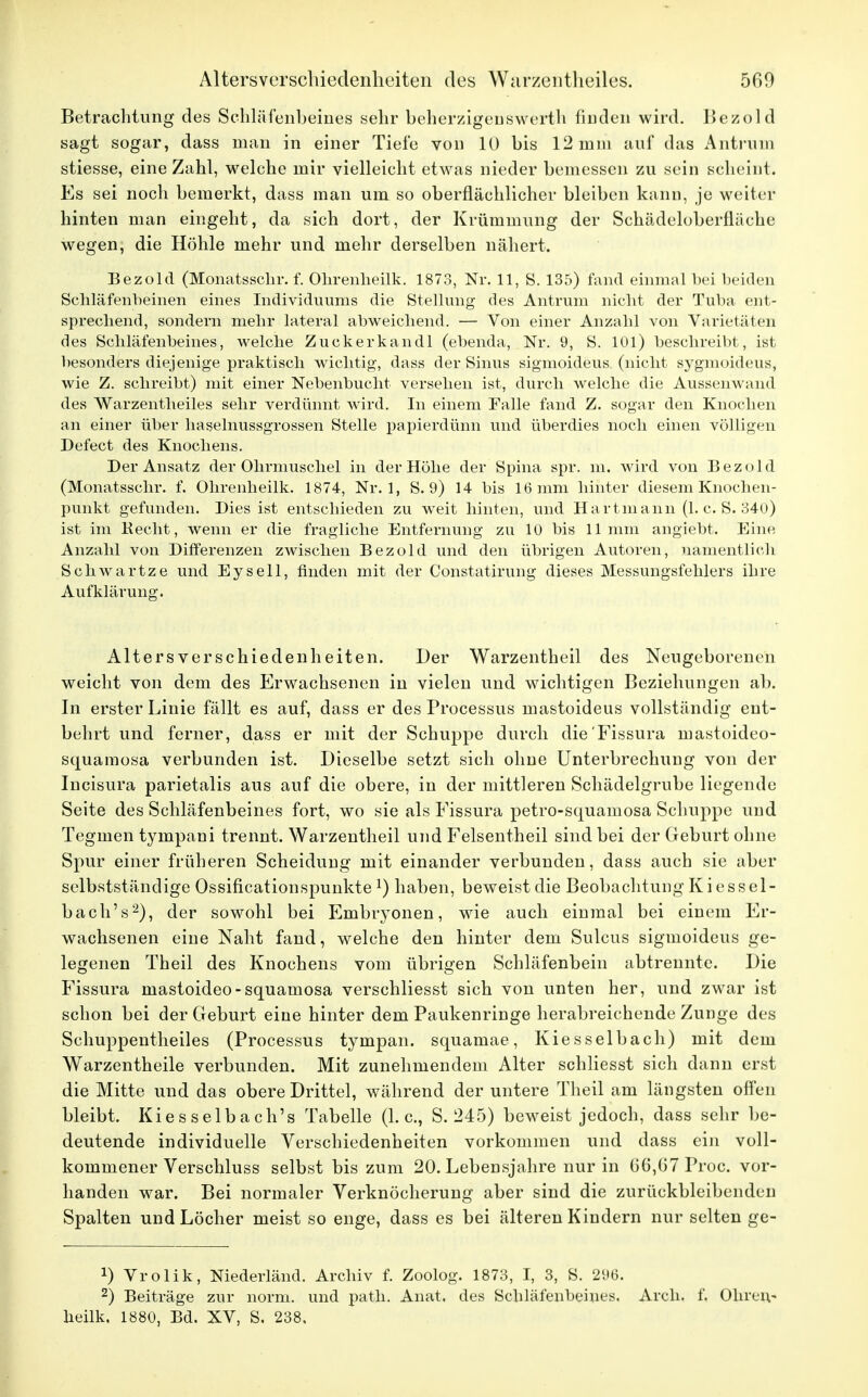 Betrachtung des Schläfenheines sehr beherzigen swerth finden wird, Bezold sagt sogar, dass man in einer Tiefe von 10 bis 12 min auf das Antrum stiesse, eine Zahl, welche mir vielleicht etwas nieder bemessen zu sein scheint. Es sei noch bemerkt, dass man um so oberflächlicher bleiben kann, je weiter hinten man eingeht, da sich dort, der Krümmung der Schädeloberfläche wegen, die Höhle mehr und mehr derselben nähert. Bezold (Monatsschr. f. Olirenheilk. 1873, Nr. 11, S. 135) fand einmal bei beiden Schläfenbeinen eines Individuums die Stellung des Antrum nicht der Tuba ent- sprechend, sondern mehr lateral abweichend. — Von einer Anzahl von Varietäten des Schläfenbeines, welche Zuckerkandl (ebenda, Nr. 9, S. 101) beschreibt, ist besonders diejenige praktisch wichtig, dass der Sinus sigmoideus (nicht sygmoideus, wie Z. schreibt) mit einer Nebenbucht versehen ist, durch welche die Aussenwand des Warzentheiles sehr verdünnt wird. In einem Falle fand Z. sogar den Knochen an einer über haselnussgrossen Stelle papierdünn und überdies noch einen völligen Defect des Knochens. Der Ansatz der Ohrmuschel in der Höhe der Spina spr. m. wird von Bezold (Monatsschr. f. Olirenheilk. 1874, Nr. 1, S. 9) 14 bis 16 mm hinter diesem Knochen- punkt gefunden. Dies ist entschieden zu weit hinten, und Hartmann (1. c. S. 340) ist im Hecht, wenn er die fragliche Entfernung zu 10 bis 11mm angiebt. Eine Anzahl von Differenzen zwischen Bezold und den übrigen Autoren, namentlich Schwartze und Eysell, finden mit der Constatirung dieses Messungsfehlers ihre Aufklärung. Alters Verschiedenheiten. Der Warzentheil des Neugeborenen weicht von dem des Erwachsenen in vielen und wichtigen Beziehungen ab. In erster Linie fällt es auf, dass er des Processus mastoideus vollständig ent- behrt und ferner, dass er mit der Schuppe durch die'Fissura mastoideo- squamosa verbunden ist. Dieselbe setzt sich ohne Unterbrechung von der Incisura parietalis aus auf die obere, in der mittleren Schädelgrube liegende Seite des Schläfenbeines fort, wo sie als Fissura petro-squainosa Schuppe und Tegmen tympani trennt. Warzentheil und Felsentheil sind bei der Geburt ohne Spur einer früheren Scheidung mit einander verbunden, dass auch sie aber selbststänclige Ossificationspunktel) haben, beweist die Beobachtung Kiessel- bach's2), der sowohl bei Embryonen, wie auch einmal bei einem Er- wachsenen eine Naht fand, welche den hinter dem Sulcus sigmoideus ge- legenen Theil des Knochens vom übrigen Schläfenbein abtrennte. Die Fissura niastoideo-squainosa verschliesst sich von unten her, und zwar ist schon bei der Geburt eine hinter dem Paukenringe herabreichende Zunge des Schuppentheiles (Processus tympan. squamae, Kies Selbach) mit dem Warzentheile verbunden. Mit zunehmendem Alter schliesst sich dann erst die Mitte und das obere Drittel, während der untere Theil am längsten offen bleibt, Kiesselbach's Tabelle (I.e., S. 245) beweist jedoch, dass sehr be- deutende individuelle Verschiedenheiten vorkommen und dass ein voll- kommener Verschluss selbst bis zum 20. Lebensjahre nur in 06,07 Proc. vor- handen war. Bei normaler Verknöcherung aber sind die zurückbleibenden Spalten und Löcher meist so enge, dass es bei älteren Kindern nur selten ge- J) Vrolik, Niederländ. Archiv f. Zoolog. 1873, I, 3, S. 296. 2) Beiträge zur norm, und path. Anat. des Schläfenbeines. Arch. f. Ohrels heilk. 1880, Bd. XV, S. 238.