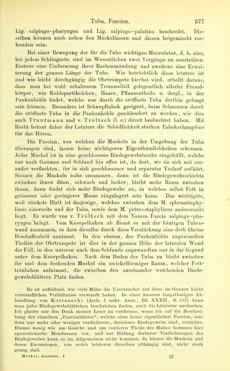 Lig. salpingo-pharyngea und Lig. salpingo - palatina beschreibt. Die- selben können auch neben den Muskelfasern und diesen beigemischt vor- handen sein. Bei einer Bewegung der für die Tuba wichtigen Musculatur, d. h. also, bei jedem Schlingacte, sind im Wesentlichen zwei Vorgänge zu constatiren. Erstens eine Umformung ihrer Rachenmündung und zweitens eine Erwei- terung der ganzen Länge der Tube. Wie beträchtlich diese letztere ist and wie leicht durchgängig die Ohrtrompete hierbei wird, erhellt daraus, dass man bei wohl erhaltenem Trommelfell gelegentlich allerlei Fremd- körper, wie Kohlepartikelchen, Haare, Pflanzentheile u. dergl., in der Paukenhöhle findet, welche nur durch die eröffnete Tuba dorthin gelangt sein können. Besonders ist Schnupftabak geeignet, beim Schneuzen durch die eröffnete Tuba in die Paukenhöhle geschleudert zu werden, wie dies auch Trautmann und v. Tröltsch (1. c.) direct beobachtet haben. Mit Recht betont daher der Letztere die Schädlichkeit starken Tabakschnupfens für das Hören. Die Fascien, von welchen die Muskeln in der Umgebung der Tuba überzogen sind, lassen keine wichtigeren Eigenthümlichkeiten erkennen. Jeder Muskel ist in eine geschlossene Bindegewebstasche eingehüllt, welche nur nach Gaumen und Schlund hin offen ist, da dort, wo sie sich mit ein- ander verflechten, ihr in sich geschlossener und separater Verlauf aufhört. Stossen die Muskeln nahe zusammen, dann ist die Bindegewebsschichte zwischen ihnen dünn, schwach und locker, bleibt mehr Raum zwischen ihnen, dann findet sich mehr Bindegewebe an, in welches selbst Fett in grösserer oder geringerer Masse eingelagert sein kann. Das wichtigste, weil stärkste Blatt ist dasjenige, welches zwischen dem M. sphenostaphy- linus einerseits und der Tuba, sowie dem M. petro-staphylinus andererseits liegt. Es wurde von v. Tröltsch mit dem Namen Fascia salpingo-pha- ryngea belegt. Vom Knorpelhaken ab fliesst es mit der häutigen Tuben- wand zusammen, so dass dieselbe durch diese Verstärkung eine derb fibröse Beschaffenheit annimmt. In den oberen, der Paukenhöhle zugewandten Theilen der Ohrtrompete ist dies in der ganzen Höhe der lateralen Wand der Fall, in den unteren nach dem Schlünde zugewandten nur in der Gegend unter dem Knorpelhaken. Nach dem Boden der Tuba zu bleibt zwischen ihr und dem deckenden Muskel ein zwickeiförmiger Raum, welcher Fett- träubchen aufnimmt, die zwischen den auseinander weichenden Binde- gewebsblättern Platz finden. Es ist auffallend, wie viele Mühe die Untersucher auf diese im Ganzen leicht verständlichen Verhältnisse verwandt haben. In einer äusserst langathmigen Ab- handlung von Kostanecki (Arch. f. mikr. Anat., Bd. XXXII, S. 537) kann man jedes Bindegewebsblättchen beschrieben finden, auch die Literatur nachsehen. Ich glaube mir den Dank meiner Leser zu verdienen, wenn ich auf die Beschrei- bung der einzelnen „Fascienblätter, welche eben keine eigentlichen Fascien, son- dern nur mehr oder weniger verdichtetes, formloses Bindegewebe sind, verzichte. Ebenso wenig wie am Gesicht und am vorderen Theile des Halses kommen hier aponeurotische Membranen vor, und zur Bildung derberer Verdichtungen des Bindegewebes kann es im Allgemeinen nicht kommen, da hierzu die Muskeln und deren Excursionen, von welch letzteren dieselben abhängig sind, nicht stark genug sind. Merkel, Anatomie. I. 37
