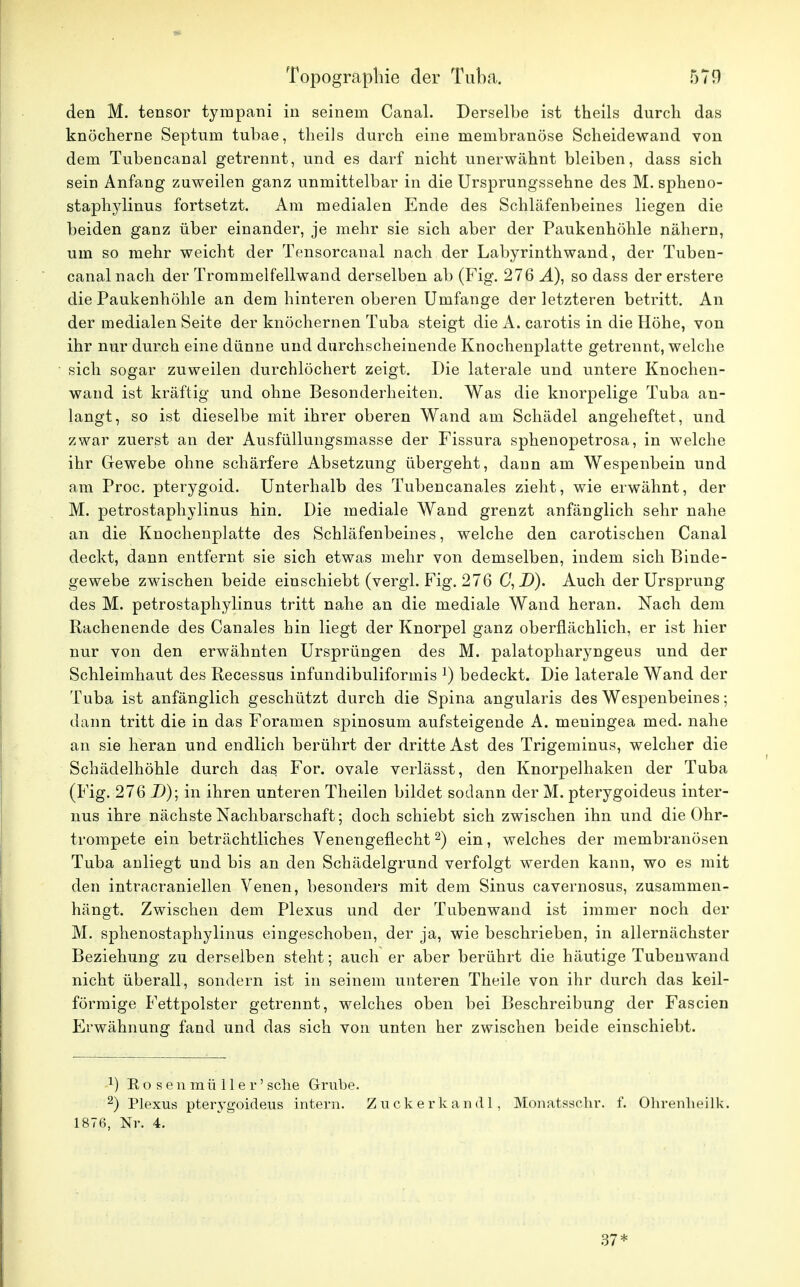 den M. tensor tympani in seinem Canal. Derselbe ist theils durch das knöcherne Septum tubae, theils durch eine meinbranöse Scheidewand von dem Tubencanal getrennt, und es darf nicht unerwähnt bleiben, dass sich sein Anfang zuweilen ganz unmittelbar in die Ursprungssehne des M. spheno- staphylinus fortsetzt. Am medialen Ende des Schläfenbeines liegen die beiden ganz über einander, je mehr sie sich aber der Paukenhöhle nähern, um so mehr weicht der Tensorcanal nach der Labyrinthwand, der Tuben- canal nach der Trommelfellwand derselben ab (Fig. 276 Ä), so dass der erstere die Paukenhöhle an dem hinteren oberen Umfange der letzteren betritt. An der medialen Seite der knöchernen Tuba steigt die A. carotis in die Höhe, von ihr nur durch eine dünne und durchscheinende Knochenplatte getrennt, welche sich sogar zuweilen durchlöchert zeigt. Die laterale und untere Knochen- wand ist kräftig und ohne Besonderheiten. Was die knorpelige Tuba an- langt, so ist dieselbe mit ihrer oberen Wand am Schädel angeheftet, und zwar zuerst an der Ausfüllungsmasse der Fissura sphenopetrosa, in welche ihr Gewebe ohne schärfere Absetzung übergeht, dann am Wespenbein und am Proc. pterygoid. Unterhalb des Tubencanales zieht, wie erwähnt, der M. petrostaphylinus hin. Die mediale Wand grenzt anfänglich sehr nahe an die Knochenplatte des Schläfenbeines, welche den carotischen Canal deckt, dann entfernt sie sich etwas mehr von demselben, indem sich Binde- gewebe zwischen beide einschiebt (vergl. Fig. 276 C, D). Auch der Ursprung des M. petrostaphylinus tritt nahe an die mediale Wand heran. Nach dem Rachenende des Canales hin liegt der Knorpel ganz oberflächlich, er ist hier nur von den erwähnten Ursprüngen des M. palatopharyngeus und der Schleimhaut des Recessus infundibuliformis l) bedeckt. Die laterale Wand der Tuba ist anfänglich geschützt durch die Spina angularis des Wespenbeines; dann tritt die in das Foramen spinosum aufsteigende A. meuingea med. nahe an sie heran und endlich berührt der dritte Ast des Trigeminus, welcher die Schädelhöhle durch das For. ovale verlässt, den Knorpelhaken der Tuba (Fig. 276 D); in ihren unteren Theilen bildet sodann der M. pterygoideus inter- nus ihre nächste Nachbarschaft; doch schiebt sich zwischen ihn und die Ohr- trompete ein beträchtliches Venengeflecht2) ein, welches der membranösen Tuba anliegt und bis an den Schädelgrund verfolgt werden kann, wo es mit den intracraniellen Venen, besonders mit dem Sinus cavernosus, zusammen- hängt. Zwischen dem Plexus und der Tubenwand ist immer noch der M. sphenostaphylinus eingeschoben, der ja, wie beschrieben, in allernächster Beziehung zu derselben steht; auch er aber berührt die häutige Tubenwand nicht überall, sondern ist in seinem unteren Theile von ihr durch das keil- förmige Fettpolster getrennt, welches oben bei Beschreibung der Fascien Erwähnung fand und das sich von unten her zwischen beide einschiebt. 1) Rosenmüller'sehe Grube. 2) Plexus pterygoideus intern. Zuckerkand!, Mönatsschr. f. Ohrenheilk. 1876, Nr. 4. 37*
