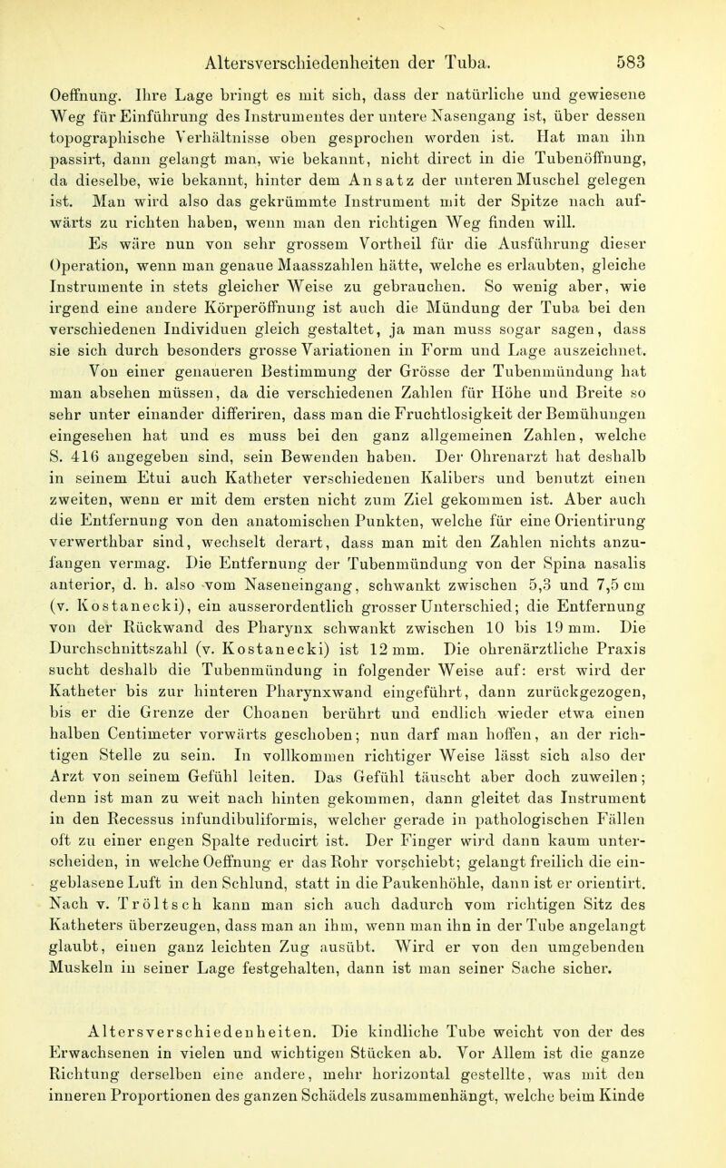 Oeffnung. Ihre Lage bringt es mit sich, dass der natürliche und gewiesene Weg für Einführung des Instrumentes der untere Nasengang ist, über dessen topographische Verhältnisse oben gesprochen worden ist. Hat man ihn passirt, dann gelangt man, wie bekannt, nicht direct in die Tubenöffnung, da dieselbe, wie bekannt, hinter dem Ansatz der unteren Muschel gelegen ist. Man wird also das gekrümmte Instrument mit der Spitze nach auf- wärts zu richten haben, wenn man den richtigen Weg finden will. Es wäre nun von sehr grossem Vortheil für die Ausführung dieser Operation, wenn man genaue Maasszahlen hätte, welche es erlaubten, gleiche Instrumente in stets gleicher Weise zu gebrauchen. So wenig aber, wie irgend eine andere Körperöffnung ist auch die Mündung der Tuba bei den verschiedenen Individuen gleich gestaltet, ja man muss sogar sagen, dass sie sich durch besonders grosse Variationen in Form und Lage auszeichnet. Von einer genaueren Bestimmung der Grösse der Tubenmündung hat man absehen müssen, da die verschiedenen Zahlen für Höhe und Breite so sehr unter einander differiren, dass man die Fruchtlosigkeit der Bemühungen eingesehen hat und es muss bei den ganz allgemeinen Zahlen, welche S. 416 angegeben sind, sein Bewenden haben. Der Ohrenarzt hat deshalb in seinem Etui auch Katheter verschiedenen Kalibers und benutzt einen zweiten, wenn er mit dem ersten nicht zum Ziel gekommen ist. Aber auch die Entfernung von den anatomischen Punkten, welche für eine Orientirung verwerthbar sind, wechselt derart, dass man mit den Zahlen nichts anzu- fangen vermag. Die Entfernung der Tubenmündung von der Spina nasalis anterior, d. h. also -vom Naseneingang, schwankt zwischen 5,3 und 7,5 cm (v. Kostanecki), ein ausserordentlich grosser Unterschied; die Entfernung von der Rückwand des Pharynx schwankt zwischen 10 bis 19 mm. Die Durchschnittszahl (v. Kostanecki) ist 12 mm. Die ohrenärztliche Praxis sucht deshalb die Tubenmündung in folgender Weise auf: erst wird der Katheter bis zur hinteren Pharynxwand eingeführt, dann zurückgezogen, bis er die Grenze der Choanen berührt und endlich wieder etwa einen halben Centimeter vorwärts geschoben; nun darf man hoffen, an der rich- tigen Stelle zu sein. In vollkommen richtiger Weise lässt sich also der Arzt von seinem Gefühl leiten. Das Gefühl täuscht aber doch zuweilen; denn ist man zu weit nach hinten gekommen, dann gleitet das Instrument in den Recessus infundibuliformis, welcher gerade in pathologischen Fällen oft zu einer engen Spalte reducirt ist. Der Finger wird dann kaum unter- scheiden, in welche Oeffnung er das Rohr vorschiebt; gelangt freilich die ein- geblasene Luft in den Schlund, statt in die Paukenhöhle, dann ist er orientirt. Nach v. Tröltsch kann man sich auch dadurch vom richtigen Sitz des Katheters überzeugen, dass man an ihm, wenn man ihn in der Tube angelangt glaubt, eiuen ganz leichten Zug ausübt. Wird er von den umgebenden Muskeln in seiner Lage festgehalten, dann ist man seiner Sache sicher. Altersverschiedenheiten. Die kindliche Tube weicht von der des Erwachsenen in vielen und wichtigen Stücken ab. Vor Allem ist die ganze Richtung derselben eine andere, mehr horizontal gestellte, was mit den inneren Proportionen des ganzen Schädels zusammenhängt, welche beim Kinde