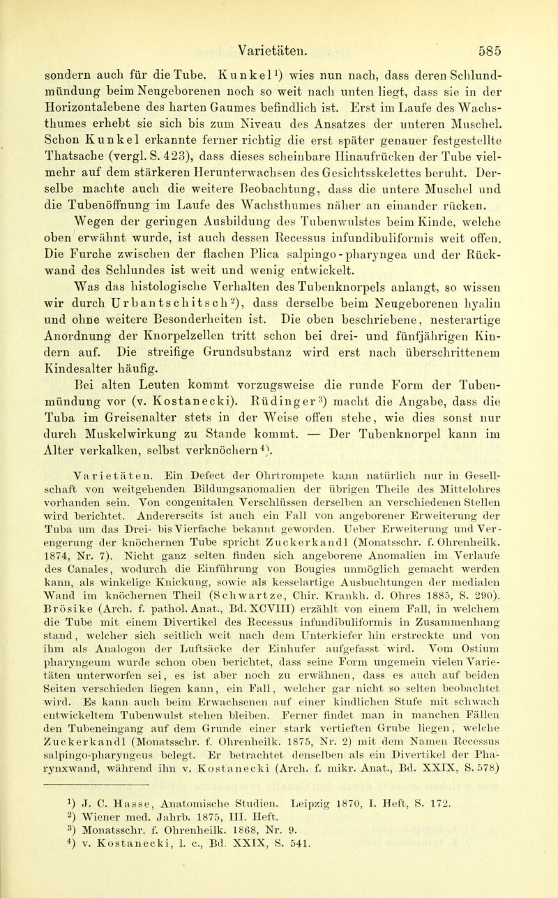 sondern auch für die Tube. Kunkel1) wies nun nach, dass deren Schlund- mündung beim Neugeborenen noch so weit nach unten liegt, dass sie in der Horizontalebene des harten Gaumes befindlich ist. Erst im Laufe des Wachs- thumes erhebt sie sich bis zum Niveau des Ansatzes der unteren Muschel. Schon Kunkel erkannte ferner richtig die erst später genauer festgestellte Thatsache (vergl. S. 423), dass dieses scheinbare Hinaufrücken der Tube viel- mehr auf dem stärkeren Herunterwachsen des Gesichtsskelettes beruht. Der- selbe machte auch die weitere Beobachtung, dass die untere Muschel und die Tubenöffhung im Laufe des Wachsthumes näher an einander rücken. Wegen der geringen Ausbildung des Tubenwulstes beim Kinde, welche oben erwähnt wurde, ist auch dessen Recessus infundibuliformis weit offen. Die Furche zwischen der flachen Plica salpingo - pharyngea und der Rück- wand des Schlundes ist weit und wenig entwickelt. Was das histologische Verhalten des Tubenknorpels anlangt, so wissen wir durch Urbantschitsch2), dass derselbe beim Neugeborenen hyalin und ohne weitere Besonderheiten ist. Die oben beschriebene, nesterartige Anordnung der Knorpelzellen tritt schon bei drei- und fünfjährigen Kin- dern auf. Die streifige Grundsubstanz wird erst nach überschrittenem Kindesalter häufig. Bei alten Leuten kommt vorzugsweise die runde Form der Tuben- mündung vor (v. Kostanecki). Rü ding er3) macht die Angabe, dass die Tuba im Greisenalter stets in der Weise offen stehe, wie dies sonst nur durch Muskelwirkung zu Stande kommt. — Der Tubenknorpel kann im Alter verkalken, selbst verknöchern4). Varietäten. Ein Defect der Ohrtrompete kann natürlich nur in Gesell- schaft von weitgehenden Bildungsanomalien der übrigen Theile des Mittelohres vorhanden sein. Von congenitalen Verschlüssen derselben an verschiedenen Stellen wird berichtet. Andererseits ist auch ein Fall von angeborener Erweiterung der Tuba um das Drei- bis Vierfache bekannt geworden. Ueber Erweiterung und Ver- engerung der knöchernen Tube spricht Zuckerkandl (Monatsschr. f. Ohrenheilk. 1874, Nr. 7). Nicht ganz selten finden sich angeborene Anomalien im Verlaufe des Canales, wodurch die Einführung von Bougies unmöglich gemacht werden kann, als winkelige Knickung, sowie als kesselartige Ausbuchtungen der medialen Wand im knöchernen Theil (Schwartze, Chir. Krankh. d. Ohres 1885, S. 290). Brösike (Arch. f. pathol. Anat., Bd. XCVIII) erzählt von einem Fall, in welchem die Tube mit einem Divertikel des Becessus infundibuliformis in Zusammenhang stand, welcher sich seitlich weit nach dem Unterkiefer hin erstreckte und von ihm als Analogon der Luftsäcke der Einhufer aufgefasst wird. Vom Ostium pharyngeum wurde schon oben berichtet, dass seine Form ungemein vielen Varie- täten unterworfen sei, es ist aber noch zu erwähnen, dass es auch auf beiden Seiten verschieden liegen kann, ein Fall, welcher gar nicht so selten beobachtet wird. Es kann auch beim Erwachsenen auf einer kindlichen Stufe mit schwach entwickeltem Tubenwulst stehen bleiben. Ferner findet man in manchen Fällen den Tubeneingang auf dem Grunde einer stark vertieften Grube liegen, welche Zuckerkandl (Monatsschr. f. Ohrenheilk. 1875, Nr. 2) mit dem Namen Becessus salpingo-pharyngeus belegt. Er betrachtet denselben als ein Divertikel der Pha- rynxwand, während ihn v. Kostanecki (Arch. f. mikr. Anat., Bd. XXIX, S. 578) a) J. C. Hasse, Anatomische Studien. Leipzig 1870, I. Heft, S. 172. 2) Wiener med. Jahrb. 1875, III. Heft. 3) Monatsschr. f. Ohrenheilk. 1868, Nr. 9. 4) v. Kostanecki, 1. c, Bd. XXIX, S. 541.