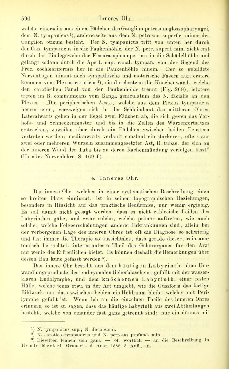 welche einerseits aus einem Fädchen des Ganglion petrosuin giossopharyngei, dem N. tympanicus x), andererseits aus dem N. petrosus superfic. minor des Ganglion oticum besteht. Der N. tympanicus tritt von unten her durch den Gan. tympanicus in die Paukenhöhle, der N. petr. superf. min. zieht erst durch das Bindegewebe der Fissura sphenopetrosa in die Schädelhöhle und gelangt sodann durch die Apert. sup. canal. tympan. von der Gegend des Proc. cochleariformis her in die Paukenhöhle hinein. Der so gebildete Nervenbogen nimmt noch sympathische und motorische Fasern auf; erstere kommen vom Plexus caroticus2), sie durchsetzen die Knochenwand, welche den carotischen Canal von der Paukenhöhle trennt (Fig. 268), letztere treten im E. communicans vom Gangl. geniculatum des N. facialis an den Plexus. „Die peripherischen Aeste, welche aus dem Plexus tympanicus hervortreten, verzweigen sich in der Schleimhaut des mittleren Ohres. Lateralwärts gehen in der Regel zwei Fädchen ab, die sich gegen das Vor- hofs- und Schneckenfenster und bis in die Zellen des Warzenfortsatzes erstrecken, zuweilen aber durch ein Fädchen zwischen beiden Fenstern vertreten werden; medianwärts verläuft constant ein stärkerer, öfters aus zwei oder mehreren Wurzeln zusammengesetzter Ast, R. tubae, der sich an der inneren Wand der Tuba bis zu deren Rachenmündung' verfolgen lässt (Henie, Nervenlehre, S. 469 f.). e. Inneres Ohr. Das innere Ohr, welches in einer systematischen Beschreibung einen so breiten Platz einnimmt, ist in seinen topographischen Beziehungen, besonders in Hinsicht auf das praktische Bedürfniss, nur wenig ergiebig. Es soll damit nicht gesagt werden, dass es nicht zahlreiche Leiden des Labyrinthes gäbe, und zwar solche, welche primär auftreten, wie auch solche, welche Folgeerscheinungen anderer Erkrankungen sind, allein bei der verborgenen Lage des inneren Ohres ist oft die Diagnose so schwierig und fast immer die Therapie so aussichtslos, dass gerade dieser, rein ana- tomisch betrachtet, interessanteste Theil des Gehörorganes für den Arzt nur wenig des Erfreulichen bietet. Es können deshalb die Bemerkungen über dessen Bau kurz gefasst werden 3). Das innere Ohr besteht aus dem häutigen Labyrinth, dem Um- wandlungsproducte des embryonalen Gehörbläschens, gefüllt mit der wasser- klaren Endolymphe, und dem knöchernen Labyrinth, einer festen Hülle, welche jenes etwa in der Art umgiebt, wie die Gussform das fertige Bildwerk, nur dass zwischen beiden ein Hohlraum bleibt, welcher mit Peri- lymphe gefüllt ist. Wenn ich an die einzelnen Theile des inneren Ohres erinnere, so ist zu sagen, dass das häutige Labyrinth aus zwei Abtheilungen besteht, welche von einander fast ganz getrennt sind; nur ein dünnes mit *) N. tympanicus sup.; N. Jacobsonii. 2) N. carotico-tympanicus und N. petrosus profund, min. 3) Dieselben leimen sich ganz — oft wörtlich ■— an die Beschreibung in Henle-Merke-1, Grundriss d. Anat. 1888, 3. Aufl., an.
