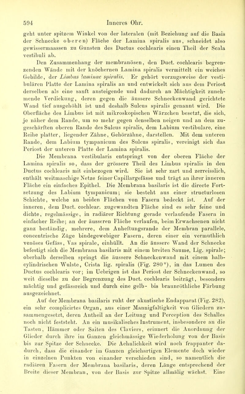 geht unter spitzem Winkel von der lateralen (mit Beziehung auf die Basis der Schnecke oberen) Fläche der Lamina spiralis aus, schneidet also gewissermaassen zu Gunsten des Ductus cochlearis einen Theil der Scala vestibuli ab. Den Zusammenhang der membranösen, den Duct. cochlearis begren- zenden Wände mit der knöchernen Lamina spiralis vermittelt ein weiches Gebilde, der Limbus taminae spiralis. Er gehört vorzugsweise der vesti- bulären Platte der Lamina spiralis an und entwickelt sich aus dem Periost derselben als eine sanft ansteigende und dadurch an Mächtigkeit zuneh- mende Verdickung, deren gegen die äussere Schneckenwand gelichtete Wand tief ausgehöhlt ist und deshalb Sulcus spiralis genannt wird. Die Oberfläche des Limbus ist mit mikroskopischen Wärzchen besetzt, die sich, je näher dem Rande, um so mehr gegen denselben neigen und an dem zu- geschärften oberen Rande des Sulcus spiralis, dem Labium vestibuläre, eine Reihe platter, liegender Zähne, Gehörzähne, darstellen. Mit dem unteren Rande, dem Labium tympanicum des Sulcus spiralis, vereinigt sich das Periost der unteren Platte der Lamina spiralis. Die Membrana vestibularis entspringt von der oberen Fläche der Lamina spiralis so, dass der grössere Theil des Limbus spiralis in den Ductus cochlearis mit einbezogen wird. Sie ist sehr zart und zerreisslich, enthält weitmaschige Netze feiner Capillargefässe und trägt an ihrer inneren Fläche ein einfaches Epithel. Die Membrana basilaris ist die directe Fort- setzung des Labium tympanicum; sie besteht aus einer structurlosen Schichte, welche an beiden Flächen von Fasern bedeckt ist. Auf der inneren, dem Duct. cochlear. zugewandten Fläche sind es sehr feine und dichte, regelmässige, in radiärer Richtung gerade verlaufende Fasern in einfacher Reihe; an der äusseren Fläche verlaufen, beim Erwachsenen nicht ganz beständig, mehrere, dem Anheftungsrande der Membran parallele, concentrische Züge bindegewebiger Fasern, deren einer ein vermuthlich venöses Gefäss, Vas spirale, einhüllt. An die äussere Wand der Schnecke befestigt sich die Membrana basilaris mit einem breiten Saume, Lig. spirale; oberhalb derselben springt die äussere Schneckenwand mit einem halb- cylindrischen Wulste, Crista lig. spiralis (Fig. 280*), in das Lumen des Ductus cochlearis vor; im Uebrigen ist das Periost der Schneckenwand, so weit dieselbe zu der Begrenzung des Duct. cochlearis beiträgt, besonders mächtig und gefässreich und durch eine gelb- bis braunröthliche Färbung ausgezeichnet. Auf der Membrana basilaris ruht der akustische Endapparat (Fig. 282), ein sehr complicirtes Organ, aus einer Mannigfaltigkeit von Gliedern zu- sammengesetzt, deren Antheil an der Leitung und Perception des Schalles noch nicht feststeht. An ein musikalisches Instrument, insbesondere an die Tasten, Hämmer oder Saiten des Claviers, erinnert die Anordnung der Glieder durch ihre im Ganzen gleichmässige Wiederholung von der Basis bis zur Spitze der Schnecke. Die Aehnlichkeit wird noch frappanter da- durch, dass die einander im Ganzen gleichartigen Elemente doch wieder in einzelnen Punkten von einander verschieden sind, so namentlich die radiären Fasern der Membrana basilaris, deren Länge entsprechend der Breite dieser Membran, von der Basis zur Spitze allmälig wächst. Eine