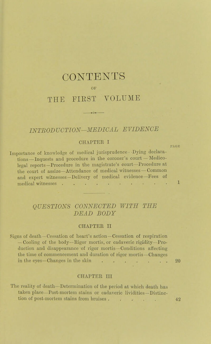 CONTENTS OF THE FIRST VOLUME INTRODUCTION—MEDICAL EVIDENCE CHAPTEE I Importance of knowledge of medical jurisprudence -Dying declara- tions— Inquests and procedure in tlie coroner's court — Medico- legal reports—Procedure in the magistrate's court—Procedure at the court of assize—Attendance of medical witnesses — Common and expert witnesses—Delivery of medical evidence—Fees of medical witnesses QUESTIONS CONNECTED WITH THE DEAD BODY CHAPTEE II Signs of death — Cessation of heart's action—Cessation of respiration — Cooling of the body—Eigor mortis, or cadaveric rigidity - Pro- duction and disappearance of rigor mortis—Conditions affecting the time of commencement and duration of rigor mortis—Changes in the eyes—Changes in the skin CHAPTEE III The reality of death—Determination of the period at which death has taken place—Post-mortem stains or cadaveric lividities—Distinc- tion of post-mortem stains from bruises