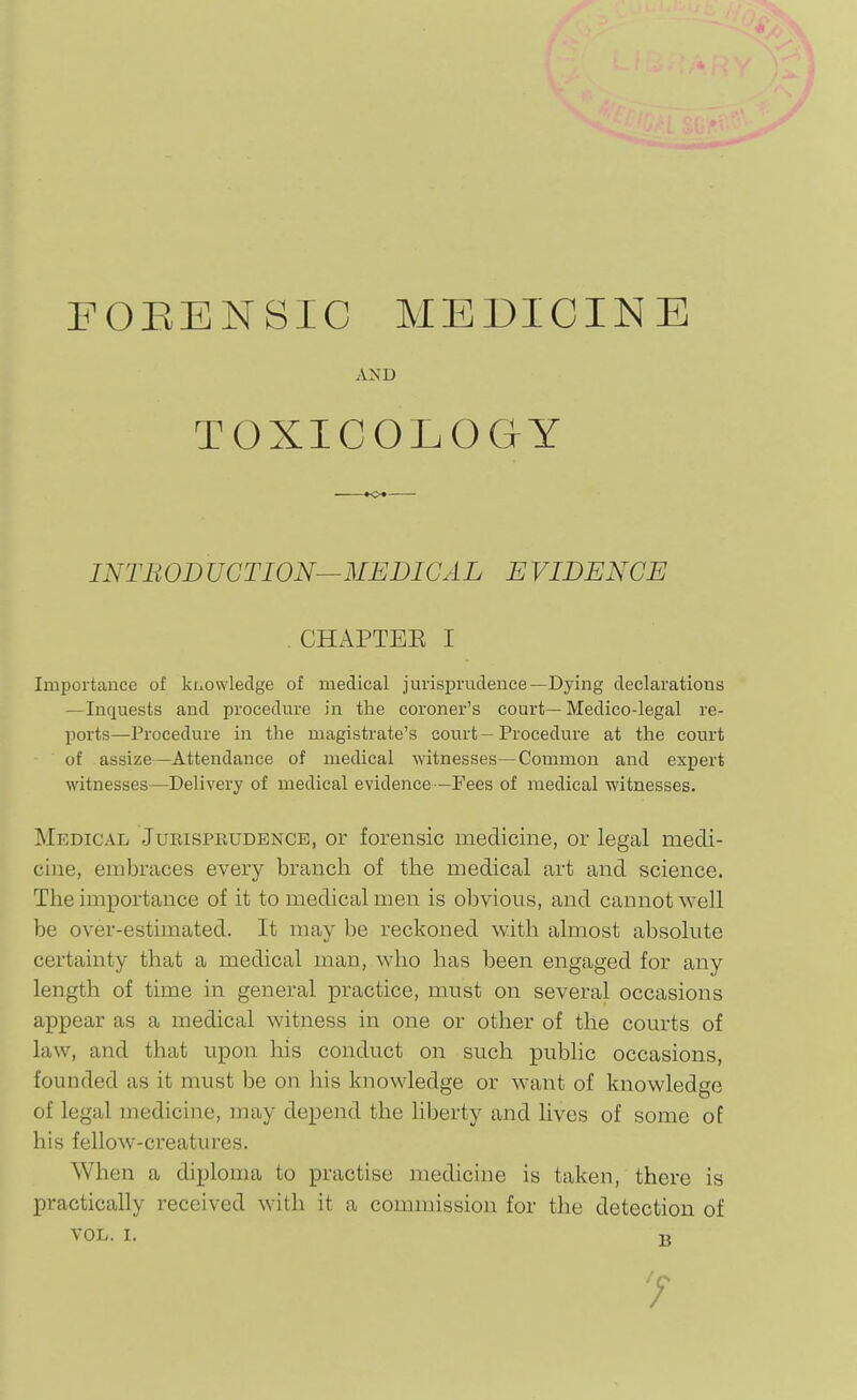 FOEENSIC MEDICINE AND TOXICOLOGY INTBODUCTION^MEDICAL EVIDENCE . CHAPTEE I Importance of knowledge of medical jurisprudence—Dying declarations —Inquests and procedure in the coroner's court—Medico-legal re- ports—Procedure in the magistrate's court — Procedure at the court of assize—Attendance of medical witnesses—Common and expert witnesses—Delivery of medical evidence—Fees of medical witnesses. Medical Jukisprudence, or forensic medicine, or legal medi- cine, embraces every branch of the medical art and science. The importance of it to medical men is obvious, and cannot well be over-estimated. It may be reckoned with almost absolute certainty that a medical man, who has been engaged for any length of time in general practice, must on several occasions appear as a medical witness in one or other of the courts of law, and that upon his conduct on such public occasions, founded as it must be on his knowledge or want of knowledge of legal medicine, may depend the liberty and lives of some of his fellow-creatures. When a diploma to practise medicine is taken, there is practically received with it a commission for the detection of