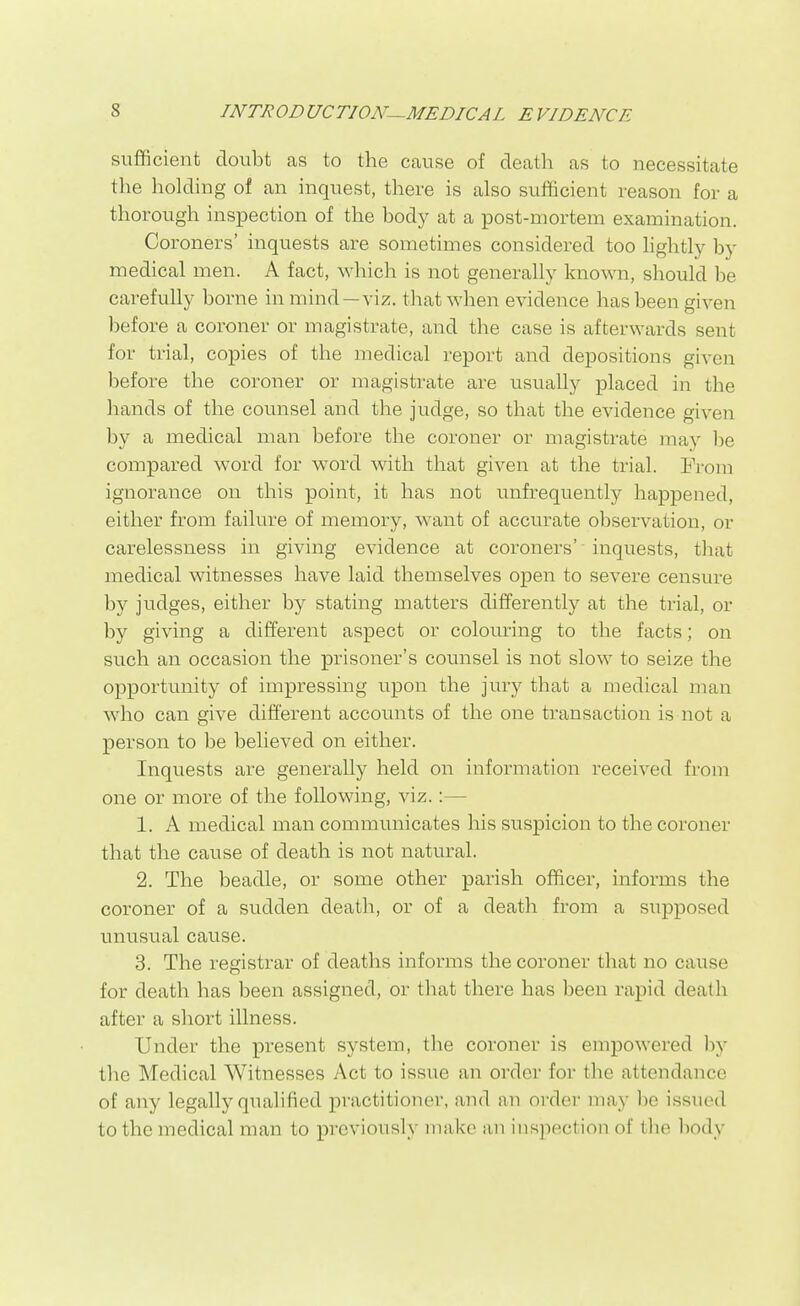 sufficient doubt as to the cause of death as to necessitate the holding of an inquest, there is also sulScient reason for a thorough inspection of the body at a post-mortem examination. Coroners' inquests are sometimes considered too lightly by medical men. A fact, which is not generally known, should be carefully borne in mind—viz. that when evidence has been given before a coroner or magistrate, and the case is afterwards sent for trial, copies of the medical report and depositions given before the coroner or magistrate are usually placed in the hands of the counsel and the judge, so that the evidence given by a medical man before the coroner or magistrate may l^e compared word for word with that given at the trial. Prom ignorance on this point, it has not unfrequently happened, either from failure of memory, want of accurate observation, or carelessness in giving evidence at coroners' inquests, tliat medical witnesses have laid themselves open to severe censure by judges, either by stating matters differently at the trial, or by giving a different aspect or colouring to the facts; on such an occasion the prisoner's counsel is not slow to seize the opportunity of impressing upon the jury that a medical man who can give different accounts of the one transaction is not a person to be believed on either. Inquests are generally held on information received from one or more of the following, viz.:— 1. A medical man communicates his suspicion to the coroner that the cause of death is not natural. 2. The beadle, or some other parish officer, informs the coroner of a sudden death, or of a death from a supposed unusual cause. 3. The registrar of deaths informs the coroner that no cause for death has been assigned, or that there has been rapid death after a short illness. Under the present system, the coroner is empowered by the Medical Witnesses Act to issue an order for the attendance of any legally qualified practitioner, and an order may be issued to the medical man to previously make an inspection of the body