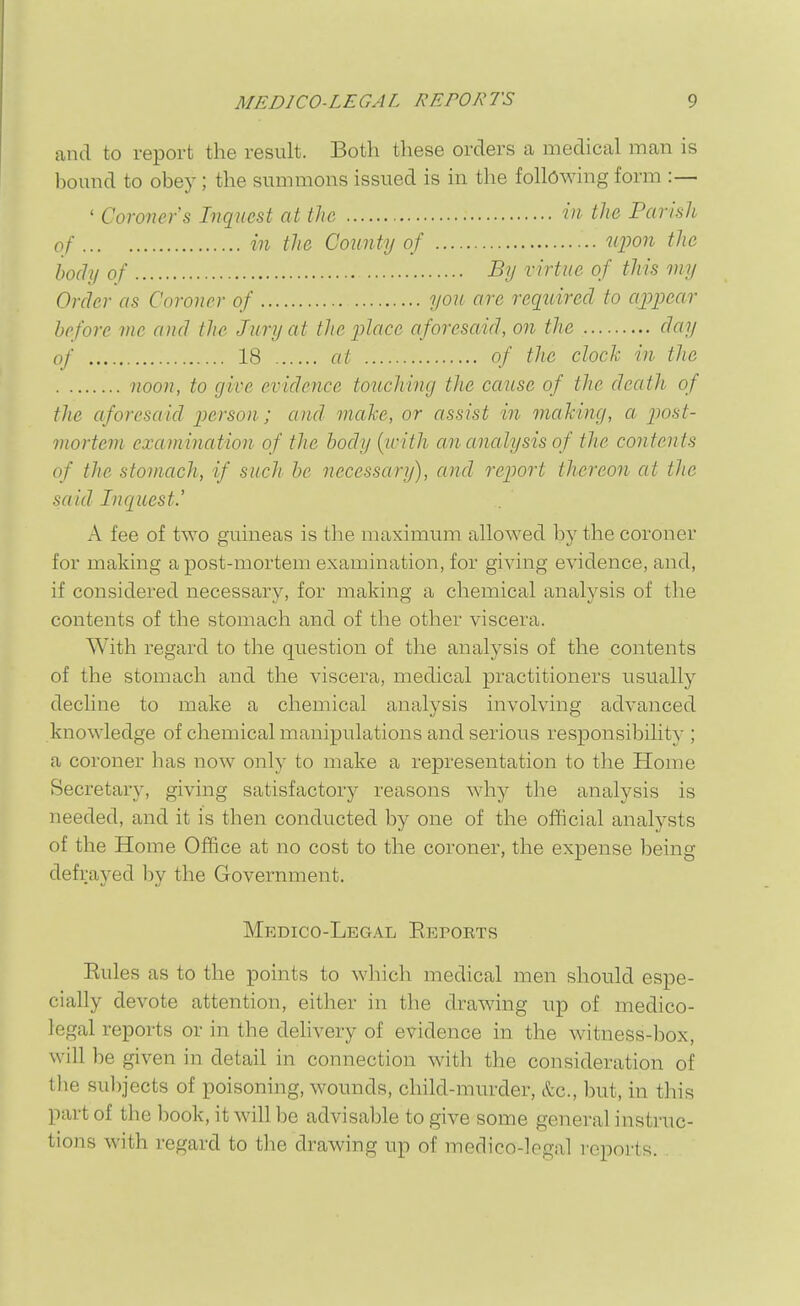 and to report the result. Both these orders a medical man is bound to obey; the summons issued is in the following form :— ' Coroner's Inquest at the in the Parish of in the County of ujjon the body of -By virtue of this my Order as Coroner of you are required to ajJj^ear before me and (lie Jury at the place aforesaid, on the day of 18 at of the clock in the noon, to give evidence touching the cause of the death of the aforesaid person; and make, or assist in making, a post- mortem examination of the body {ivith an analysis of the contents of the stomach, if such be necessary), and report thereon at the said Inquest.' A fee of two guineas is the maximum allowed by the coroner for making a post-mortem examination, for giving evidence, and, if considered necessary, for making a chemical analysis of the contents of the stomach and of the other viscera. With regard to the question of the analysis of the contents of the stomach and the viscera, medical practitioners usually decline to make a chemical analysis involving advanced knowledge of chemical manipulations and serious responsibility ; a coroner has now only to make a representation to the Home Secretary, giving satisfactory reasons why the analysis is needed, and it is then conducted by one of the official analysts of the Home Office at no cost to the coroner, the expense being defrayed by the Government. Medico-Legal Eepoets Eules as to the points to which medical men should espe- cially devote attention, either in the drawing up of medico- legal reports or in the delivery of evidence in the witness-box, will be given in detail in connection with the consideration of the sulijects of poisoning, wounds, child-murder, Sec, but, in this part of the book, it will be advisable to give some general instruc- tions with regard to the drawing up of medico-legal reports.