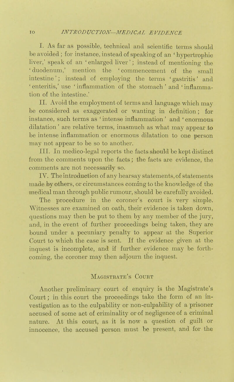 I. As far as possible, technical and scientific terms should be avoided; for instance, instead of speaking of an ' hj^Dertrophic liver,' speak of an ' enlarged liver'; instead of mentioning the 'duodenmn,' mention the 'commencement of the small intestine'; instead of employing the terms 'gastritis' and ' enteritis,' use ' inflammation of the stomach ' and ' inflamma- tion of the intestine.' II. Avoid the employment of terms and language which may be considered as exaggerated or wanting in definition; for instance, such terms as ' intense inflammation ' and ' enormous dilatation' are relative terms, inasmuch as what may appear to be intense inflammation or enormous dilatation to one person may not appear to be so to another. III. In medico-legal reports the facts should be kept distinct from the comments upon the facts; the facts are evidence, the comments are not necessarily so. IV. The introduction of any liearsay statements, of statements made by others, or circumstances coming to the knowledge of the medical man through public rumour, should be carefully avoided. The procedure in the coroner's court is very simple. Witnesses are examined on oath, their evidence is taken down, questions may then be put to them by any member of the jury, and, in the event of further proceedings being taken, they are ])Ound under a pecuniary penalty to appear at the Superior Court to which the case is sent. If the evidence given at the iiiquest is incomplete, and if further evidence may be forth- coming, the coroner may then adjourn the inquest. Magistrate's Court Another preliminary court of enquiry is the Magistrate's Court; in this court the proceedings take the form of an in- vestigation as to the culpability or non-culpability of a prisoner accused of some act of criminality or of negligence of a criminal nature. At this court, as it is now a question of guilt or innocence, the accused person must be present, and for the