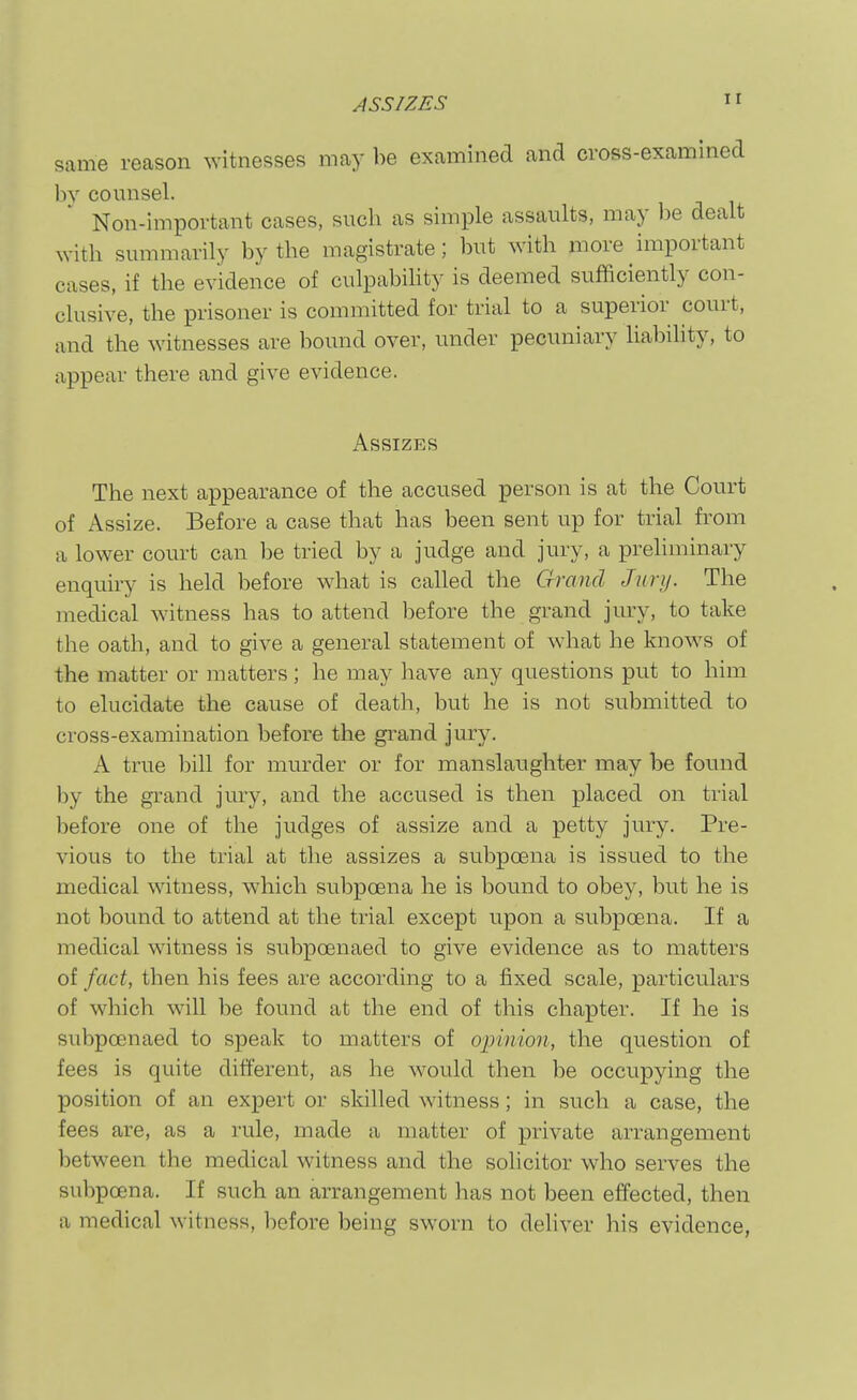 ASSIZES ir same reason ^vitnesses may be examined and cross-examined bv counsel. Non-important cases, such as simple assaults, may be dealt with summarily by the magistrate; but with more important cases, if the evidence of culpabihty is deemed sufficiently con- clusive, the prisoner is committed for trial to a superior court, and the witnesses are bound over, under pecuniary liability, to appear there and give evidence. Assizes The next appearance of the accused person is at the Court of Assize. Before a case that has been sent up for trial from a lower court can be tried by a judge and jury, a preliminary enquiry is held before what is called the Grand Jury. The medical witness has to attend before the grand jury, to take the oath, and to give a general statement of what he knows of the matter or matters; he may have any questions put to him to elucidate the cause of death, but he is not submitted to cross-examination before the grand jury. A true bill for murder or for manslaughter may be found by the grand jury, and the accused is then placed on trial before one of the judges of assize and a petty jury. Pre- vious to the trial at the assizes a subpoena is issued to the medical witness, which subpoena he is bound to obey, but he is not bound to attend at the trial except upon a subpoena. If a medical witness is subpoenaed to give evidence as to matters of fact, then his fees are according to a fixed scale, particulars of which will be found at the end of this chapter. If he is subpoenaed to speak to matters of ojjinion, the question of fees is quite different, as he would then be occupying the position of an expert or skilled witness; in such a case, the fees are, as a rule, made a matter of private arrangement between the medical witness and the solicitor who serves the subpoena. If such an arrangement has not been effected, then a medical witness, before being sworn to dehver his evidence,