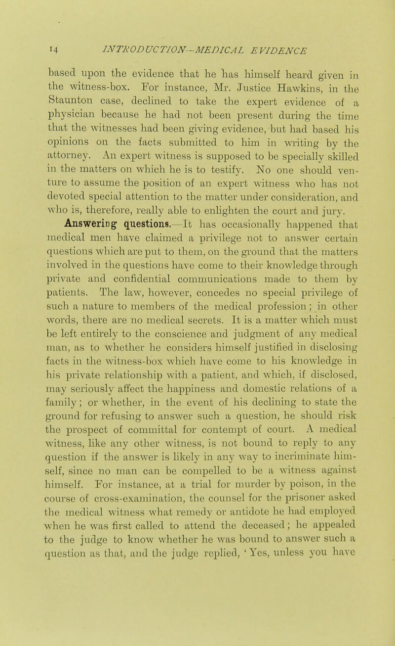 based upon the evidence that he has himself heard given in the witness-box. For instance, Mr. Justice Hawkins, in the Staunton case, dechned to take the expert evidence of a physician because he had not been present during the time that the witnesses had been giving evidence, but had based his opinions on the facts submitted to him in writing by the attorney. An expert witness is supposed to be specially skilled in the matters on which he is to testify. No one should ven- ture to assume the position of an expert witness who has not devoted special attention to the matter under consideration, and who is, therefore, really able to enlighten the court and jury. Answering questions.—It has occasionally happened that medical men have claimed a privilege not to answer certain questions which are put to them, on the gi'ound that the matters involved in the questions have come to their knowledge through private and confidential communications made to them by patients. The law, however, concedes no special privilege of such a nature to members of the medical profession; in other words, there are no medical secrets. It is a matter which must be left entirely to the conscience and judgment of any medical man, as to whether he considers himself justified in disclosing facts in the witness-box which have come to his knowledge in his private relationship with a patient, and which, if disclosed, may seriously affect the happiness and domestic relations of a family; or whether, in the event of his decUning to state the ground for refusing to answer such a question, he should risk the prospect of committal for contempt of court. A medical witness, like any other witness, is not bound to reply to any question if the answer is likely in any way to incriminate him- self, since no man can be compelled to be a witness against himself. For instance, at a trial for murder by poison, in the course of cross-examination, the counsel for the prisoner asked the medical witness what remedy or antidote he had employed when he was first called to attend the deceased; he appealed to the judge to know whether he was bound to answer such a question as that, and the judge replied, 'Yes, unless you have