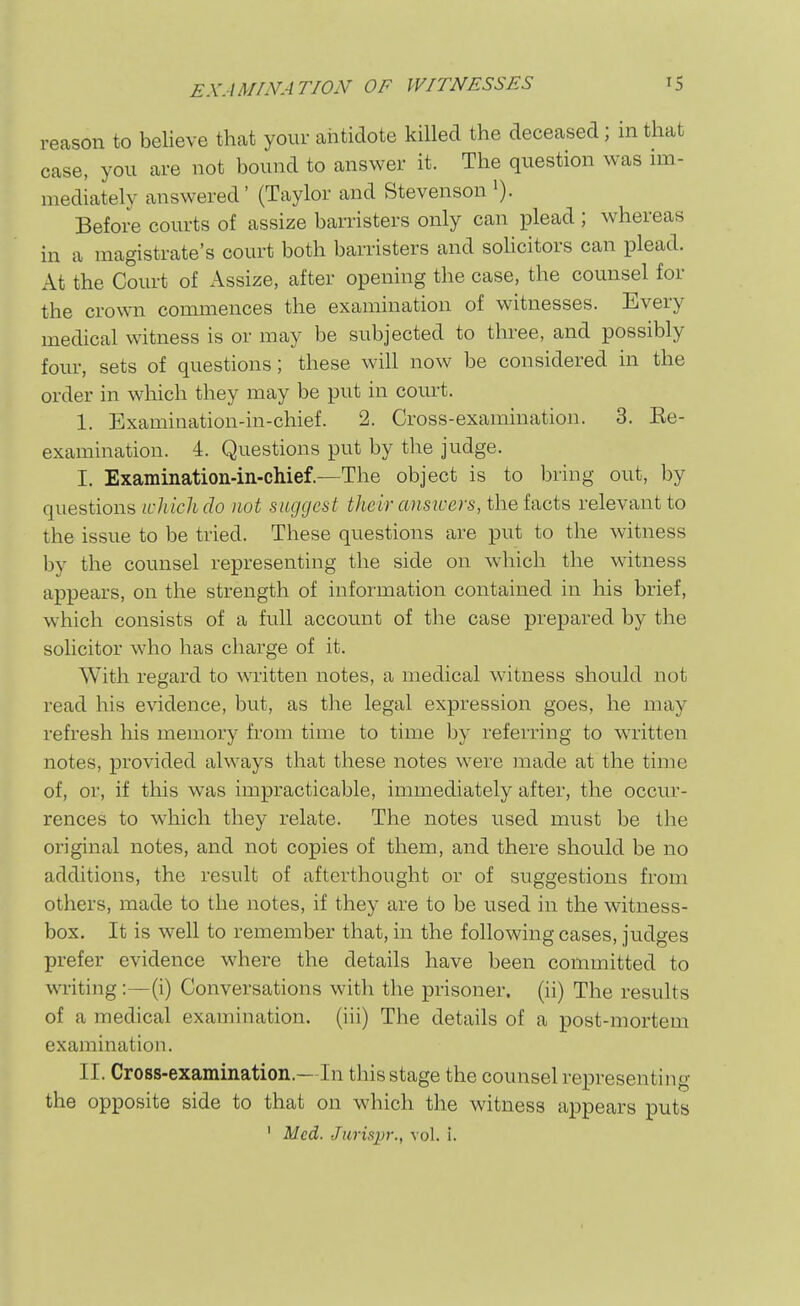 reason to believe that your antidote killed the deceased; in that case, you are not bound to answer it. The question was nn- mediately answered' (Taylor and Stevenson i). Before courts of assize barristers only can plead ; whereas in a magistrate's court both barristers and solicitors can plead. At the Court of Assize, after opening the case, the counsel for the crown commences the examination of witnesses. Every medical witness is or may be subjected to three, and possibly four, sets of questions; these will now be considered in the order in which they may be put in court. 1. Examination-in-chief. 2. Cross-examination. 3. Ee- examination. 4. Questions put by the judge. I. Examination-in-chief.—The object is to bring out, by questions icliiclLclo not suggest their ansivers, the Ucts relevant to the issue to be tried. These questions are put to the witness by the counsel representing the side on which the witness appears, on the strength of information contained in his brief, which consists of a full account of the case prepared by the solicitor who has charge of it. With regard to written notes, a medical w'itness should not read his evidence, but, as the legal expression goes, he may refresh his memory from time to time by referring to written notes, provided always that these notes were made at the time of, or, if this was impracticable, immediately after, the occur- rences to w'hich they relate. The notes used must be the original notes, and not copies of them, and there should be no additions, the result of afterthought or of suggestions from others, made to the notes, if they are to be used in the witness- box. It is well to remember that, in the following cases, judges prefer evidence where the details have been committed to writing:—(i) Conversations with the prisoner, (ii) The results of a medical examination, (iii) The details of a post-mortem examination. II. Cross-examination.—In this stage the counsel representing the opposite side to that on which the witness appears puts ' Med. Jiirisp-., vol. i.