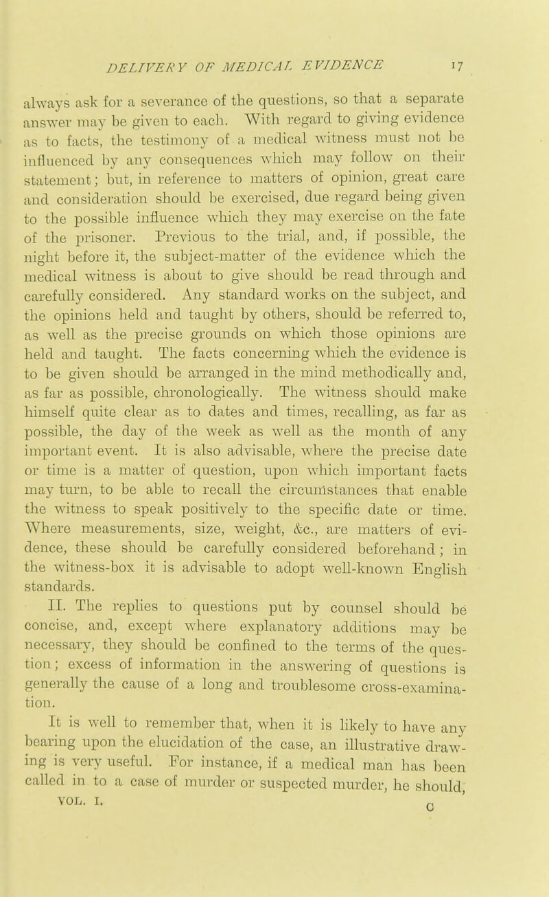 always ask for a severance of the questions, so that a separate answer may be given to eacli. With regard to giving evidence as to facts, the testimony of a medical witness must not be influenced by any consequences which may follow on their statement; but, in reference to matters of opinion, great care and consideration should be exercised, due regard being given to the possible influence which they may exercise on the fate of the prisoner. Previous to the trial, and, if possible, the night before it, the subject-matter of the evidence which the medical witness is about to give should be read through and carefully considered. Any standard w^orks on the subject, and the opinions held and taught by others, should be referred to, as well as the precise grounds on vfhich those opinions are held and taught. The facts concerning which the evidence is to be given should be arranged in the mind methodically and, as far as possible, chronologically. The witness should make himself quite clear as to dates and times, recalling, as far as possible, the day of the week as well as the month of any important event. It is also advisable, where the precise date or time is a matter of question, upon which important facts may turn, to be able to recall the circumstances that enable the witness to speak positively to the specific date or time. Where measurements, size, weight, &c., are matters of evi- dence, these should be carefully considered beforehand; in the witness-box it is advisable to adopt well-known English standards. II. The replies to questions put by counsel should be concise, and, except where explanatory additions may be necessary, they should be confined to the terms of the ques- tion; excess of information in the answering of questions is generally the cause of a long and troublesome cross-examina- tion. It is well to remember that, when it is likely to have any bearing upon the elucidation of the case, an illustrative draw- ing is very useful. For instance, if a medical man has been called in to a case of murder or suspected murder, he should,