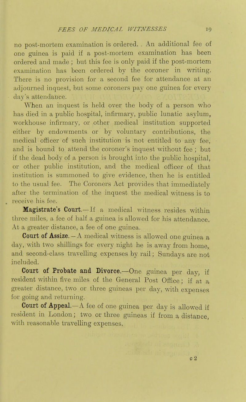 no post-mortem examination is ordered. . An additional fee of one guinea is paid if a post-mortem examination has been ordered and made ; but this fee is only paid if the post-mortem examination has been ordered by the coroner in writing. There is no provision for a second fee for attendance at an adjourned inquest, but some coroners pay one guinea for every day's attendance. When an inquest is held over the body of a person vs'ho has died in a public hospital, infirmary, public lunatic asylum, workhouse infirmary, or other medical institution supported either by endowments or by voluntary contributions, the medical officer of such institution is not entitled to any fee, and is bound to attend the coroner's inquest without fee ; but if the dead body of a person is brought into the public hospital, or other public institution, and the medical officer of that institution is summoned to give evidence, then he is entitled to the usual fee. The Coroners Act provides that immediately after the termination of the inquest the medical witness is to , receive his fee. Magistrate's Court.—If a medical witness resides within three miles, a fee of half a guinea is allowed for his attendance. At a greater distance, a fee of one guinea. Court of Assize. — A medical witness is allowed one guinea a day, with two shillings for every night he is away from home, and second-class travelhng expenses by rail; Sundays are not included. Court of Probate and Divorce.—One guinea per day, if resident within five miles of the General Post Office; if at a greater distance, two or three guineas per day, with expenses for going and returning. Court of Appeal.—A fee of one guinea per day is allowed if resident in London; two or three guineas if from a distance, with reasonable travelling expenses. o2