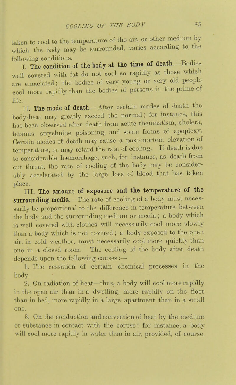 taken to cool to the temperature of the air, or other medium by which the body may be surrounded, varies according to the following conditions. ^ , xi. td t I. The condition of the body at the time of death.-Bodies well covered with fat do not cool so rapidly as those which are emaciated; the bodies of very young or very old people cool more rapidly than the bodies of persons m the prime of hfe. ^ . II. The mode of death.—After certain modes of death the body-heat may gi-eatly exceed the normal; for instance, this has been observed after death from acute rheumatism, cholera, tetanus, strychnine poisoning, and some forms of apoplexy. Certain modes of death may cause a post-mortem elevation of temperature, or may retard the rate of coohng. If death is due to considerable haemorrhage, such, for instance, as death from cut throat, the rate of cooling of the body may be consider- ably accelerated by the large loss of blood that has taken place. III. The amount of exposure and the temperature of the surrounding media.—The rate of cooling of a body must neces- sarily be proportional to the difference in temperature between the body and the surrounding medium or media; a body which is well covered with clothes will necessarily cool more slowly than a body which is not covered; a body exposed to the open air, in cold weather, must necessarily cool more quickly than one in a closed room. The coohng of the body after death depends upon the following causes :— 1. The cessation of certain chemical processes in the body. 2. On radiation of heat—thus, a body wdll cool more rapidly in the open air than in a dwelling, more rapidly on the floor than in bed, more rapidly in a large apartment than in a small one. 3. On the conduction and convection of heat by the medium or substance in contact with the corpse: for instance, a body will cool more rapidly in water tlian in air, provided, of course.