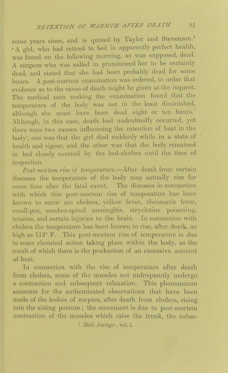 some years since, cand is quoted by Taylor and Stevenson.^ ' A girl, who had retired to bed in apparently perfect health, was found on the following morning, as was supposed, dead. A sm-geon who was called in pronounced her to be certainly dead, and stated that she had been probably dead for some hours. A post-mortem examination was ordered, in order that evidence as to the cause of death might be given at the inquest. The medical men making the examination found that the temperature of the body was not in the least diminished, although she must have been dead eight or ten hours.' Although, in this case, death had undoubtedly occurred, yet there were two causes influencing the retention of heat in the body; one was that the girl died suddenly while in a state of health and vigour, and the other was that the body remained in bed closely covered by the l:)ed-clothes until the time of inspection. Post-viortem rise of temperatLLre.—After death from certain diseases the temperature of the body may actually rise for some time after the fatal event. The diseases in connection with which this post-mortem rise of temperature has been known to occur are cholera, yellow fever, rheumatic fever, small-pox, cerebro-spinal meningitis, strychnine poisoning, tetanus, and certain injuries to the brain. In connection with cholera the temperature has been known to rise, after death, as high as 113° F. This post-mortem rise of temperature is due to some chemical action taking place within the body, as the result of which there is the production of an excessive amount of heat. In connection with the rise of temperature after death from cholera, some of the muscles not unfrequently undergo a contraction and subsequent relaxation. This phenomenon accounts for the authenticated observations that have been made of the bodies of corpses, after death from cholera, rising into the sitting posture ; the movement is due to post-mortem contraction of the muscles which raise the trunk, the subse- ' Med. Jurispr., vol. i.