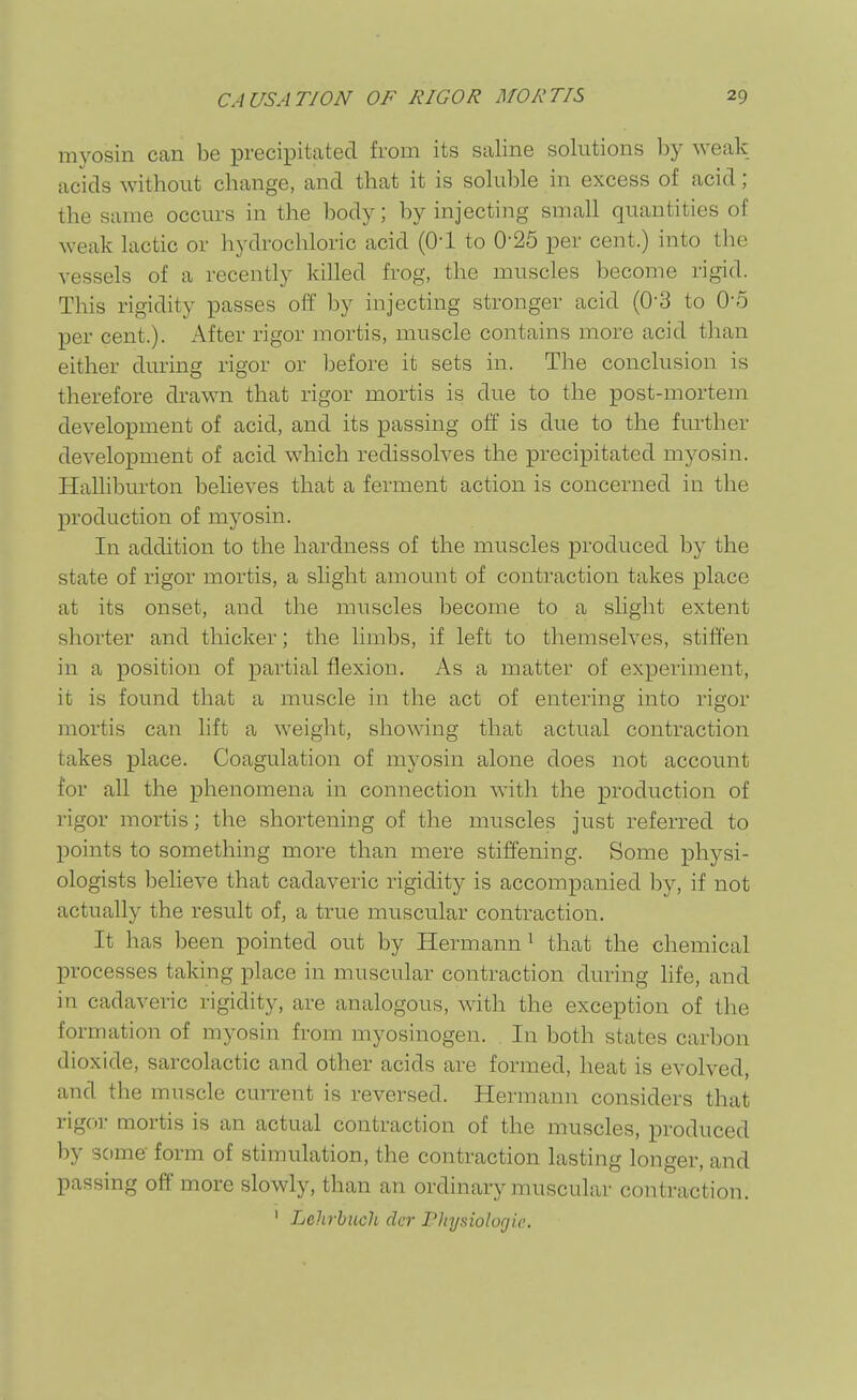 myosin can be precipitcated from its saline solutions by weak acids without change, and that it is soluble in excess of acid; the same occurs in the body; by injecting small quantities of weak lactic or hydrochloric acid (Ol to 0-25 per cent.) into the vessels of a recently killed frog, the muscles become rigid. This rigidity passes off by injecting stronger acid (0-3 to 0'5 per cent.). After rigor mortis, muscle contains more acid than either during rigor or before it sets in. The conclusion is therefore drawn that rigor mortis is due to the post-mortem development of acid, and its passing off is due to the further development of acid which redissolves the precipitated myosin. Halliburton believes that a ferment action is concerned in the production of myosin. In addition to the hardness of the muscles produced by the state of rigor mortis, a slight amount of contraction takes place at its onset, and the muscles become to a slight extent shorter and thicker; the limbs, if left to themselves, stiffen in a position of partial flexion. As a matter of experiment, it is found that a muscle in the act of entering into rigor mortis can lift a weight, showing that actual contraction takes place. Coagulation of myosin alone does not account for all the phenomena in connection with the production of rigor mortis; the shortening of the muscles just referred to points to something more than mere stiffening. Some physi- ologists believe that cadaveric rigidity is accompanied by, if not actually the result of, a true muscular contraction. It has been pointed out by Hermann^ that the chemical processes taking place in muscular contraction during hfe, and in cadaveric rigidity, are analogous, with the exception of the formation of myosin from myosinogen. In both states carbon dioxide, sarcolactic and other acids are formed, heat is evolved, and the muscle cuiTent is reversed. Hermann considers that rigcn- mortis is an actual contraction of the muscles, produced by some form of stimulation, the contraction lasting longer, and passing off more slowly, than an ordinary muscular contraction. ' Lehrbuch clcr rhysiolorjic.