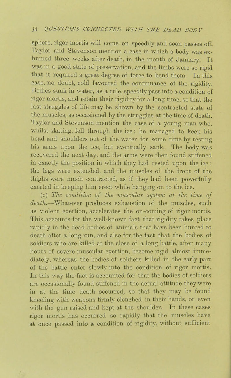 sphere, rigor mortis will come on speedily and soon passes off. Taylor and Stevenson mention a case in which a body was ex- humed three weeks after death, in the month of January. It was in a good state of preservation, and the hmbs were so rigid that it required a great degree of force to bend them. In this case, no doubt, cold favoured the continuance of the rigidity. Bodies sunk in water, as a rule, speedily pass into a condition of rigor mortis, and retain their rigidity for a long time, so that the last struggles of life may be shown by the contracted state of the muscles, as occasioned by the struggles at the time of death. Taylor and Stevenson mention the case of a young man who, whilst skating, fell through the ice; he managed to keep his head and shoulders out of the water for some time by resting his arms upon the ice, but eventually sank. The body was recovered the next day, and the arms were then found stiffened in exactly the position in which they had rested upon the ice : the legs were extended, and the muscles of the front of the thighs were much contracted, as if they had been powerfully exerted in keeping him erect while hanging on to the ice. (c) The condition of the muscular system at the time of death.—Whatever produces exhaustion of the muscles, such as violent exertion, accelerates the on-coming of rigor mortis. This accounts for the well-known fact that rigidity takes place rapidly in the dead bodies of animals that have been hunted to death after a long run, and also for the fact that the bodies of soldiers who are killed at the close of a long battle, after many hours of severe muscular exertion, become rigid almost imme- diately, whereas the bodies of soldiers killed in the early part of the battle enter slowly into the condition of rigor mortis. In this way the fact is accounted for that the bodies of soldiers are occasionally found stiffened in the actual attitude they were in at the time death occurred, so that they may be found kneeling with weapons firmly clenched in their hands, or even with the gun raised and kept at the shoulder. In these cases rigor mortis has occurred so rapidly that the muscles have at once passed into a condition of rigidity, without sufficient A