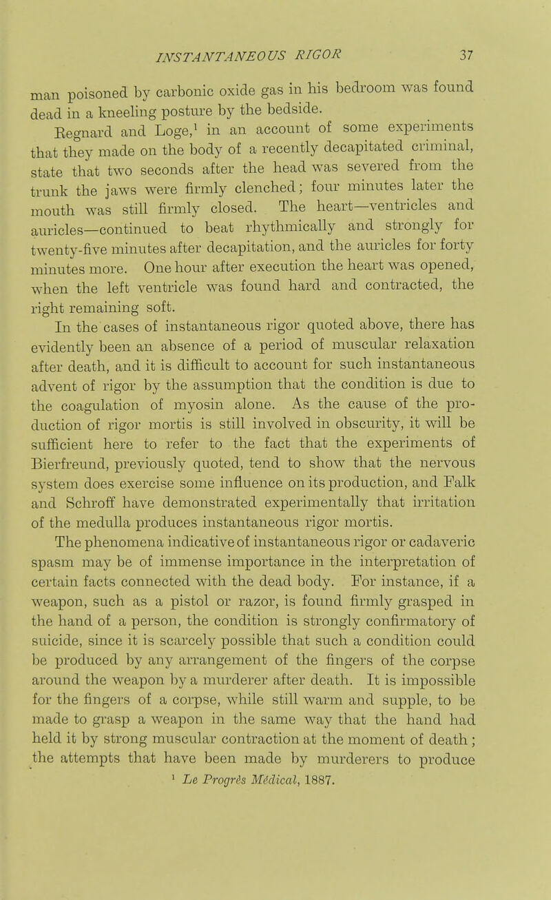 man poisoned by carbonic oxide gas in his bedroom was found dead in a kneeling posture by the bedside. Eegnard and Loge/ in an account of some experiments that they made on the body of a recently decapitated criminal, state that two seconds after the head was severed from the trunk the jaws were firmly clenched; four minutes later the mouth was still firmly closed. The heart—ventricles and auricles—continued to beat rhythmically and strongly for twenty-five minutes after decapitation, and the auricles for forty minutes more. One hour after execution the heart was opened, when the left ventricle was found hard and contracted, the right remaining soft. In the cases of instantaneous rigor quoted above, there has evidently been an absence of a period of muscular relaxation after death, and it is difficult to account for such instantaneous advent of rigor by the assumption that the condition is due to the coagulation of myosin alone. As the cause of the pro- duction of rigor mortis is still involved in obscurity, it will be sufficient here to refer to the fact that the experiments of Bierfreund, previously quoted, tend to show that the nervous system does exercise some influence on its production, and Palk and Schroff have demonstrated experimentally that hritation of the medulla produces instantaneous rigor mortis. The phenomena indicative of instantaneous rigor or cadaveric spasm may be of immense importance in the interpretation of certain facts connected with the dead body. For instance, if a weapon, such as a pistol or razor, is found firmly grasped in the hand of a person, the condition is strongly confirmatory of suicide, since it is scarcely possible that such a condition could be produced by any arrangement of the fingers of the corpse around the weapon by a murderer after death. It is impossible for the fingers of a corpse, while still warm and supple, to be made to gi-asp a weapon in the same way that the hand had held it by strong muscular contraction at the moment of death ; the attempts that have been made by murderers to produce ' Le ProgHs Mddical, 1887.