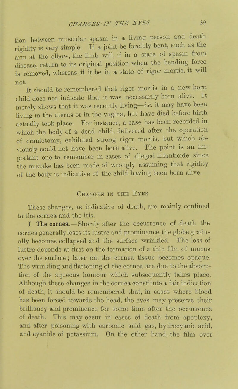 tion between muscular spasm in a living person and death ricridity is very simple. If a joint be forcibly bent, such as the ann at the elbow, the limb will, if in a state of spasm from disease, return to its original position when the bending force is removed, whereas if it be in a state of rigor mortis, it will not. It should be remembered that rigor mortis in a new-born child does not indicate that it was necessarily born alive. It merely shows that it was recently living—i.e. it may have been living in the uterus or in the vagina, but have died before birth actually took place. For instance, a case has been recorded in which the body of a dead child, delivered after the operation of craniotomy, exhibited strong rigor mortis, but which ob- viously could not have been born alive. The point is an im- portant one to remember in cases of alleged infanticide, since the mistake has been made of wrongly assuming that rigidity of the body is indicative of the child having been born ahve. Changes in the Eyes These changes, as indicative of death, are mainly confined to the cornea and the iris. I. The cornea.—Shortly after the occurrence of death the cornea generally loses its lustre and prominence, the globe gradu- ally becomes collapsed and the surface wrinkled. The loss of lustre depends at first on the formation of a thin film of mucus over the surface; later on, the cornea tissue becomes opaque. The minkling and flattening of the cornea are due to the absorp- tion of the aqueous humour which subsequently takes place. Although these changes in the cornea constitute a fair indication of death, it should be remembered that, in cases where blood has been forced tow^ards the head, the eyes may preserve their brilliancy and prominence for some time after the occurrence of death. This may occur in cases of death from apoplexy, and after poisoning with carbonic acid gas, hydrocyanic acid, and cyanide of potassium. On the other hand, the film over