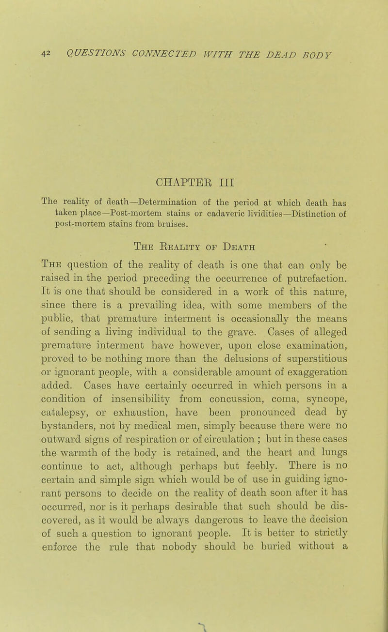 CHAPTEB III The reality of death—Determination of the period at which death has taken place—Post-mortem stains or cadaveric lividities—Distinction of post-mortem stains from bruises. The Eeality of Death The question of the reality of death is one that can only be raised in the period preceding the occurrence of putrefaction. It is one that should be considered in a work of this nature, since there is a prevailing idea, with some members of the public, that premature interment is occasionally the means of sending a living individual to the grave. Cases of alleged premature interment have however, upon close examination, proved to be nothing more than the delusions of superstitious or ignorant people, with a considerable amount of exaggeration added. Cases have certainly occurred in which persons in a condition of insensibility from concussion, coma, syncope, catalepsy, or exhaustion, have been pronounced dead by bystanders, not by medical men, simply because there were no outward signs of respiration or of circulation ; but in these cases the warmth of the body is retained, and the heart and lungs continue to act, although perhaps but feebly. There is no certain and simple sign which would be of use in guiding igno- rant persons to decide on the reality of death soon after it has occurred, nor is it perhaps desirable that such should be dis- covered, as it would be always dangerous to leave the decision of such a question to ignorant people. It is better to strictly enforce the rule that nobody should be buried without a