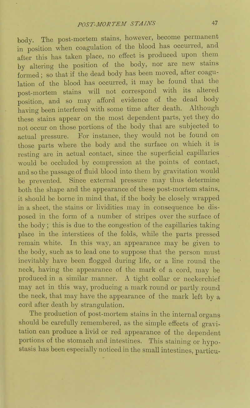 body. The post-mortem stains, however, become permanent in position when coagulation of the blood has occurred, and after this has taken place, no effect is produced upon them by altering the position of the body, nor are new stains formed; so that if the dead body has been moved, after coagu- lation of the blood has occurred, it may be found that the post-mortem stains will not correspond with its altered position, and so may afford evidence of the dead body having been interfered with some time after death. Although these stains appear on the most dependent parts, yet they do not occur on those portions of the body that are subjected to actual pressure. For instance, they would not be found on those parts where the body and the surface on which it is resting are in actual contact, since the superficial capillaries would be occluded by compression at the points of contact, and so the passage of fluid blood into them by gravitation would be prevented. Since external pressure may thus determine both the shape and the appearance of these post-mortem stains, it should be borne in mind that, if the body be closely wrapped in a sheet, the stains or lividities may in consequence be dis- posed in the form of a number of stripes over the surface of the body; this is due to the congestion of the capillaries taking place in the interstices of the folds, while the parts pressed remain white. In this way, an appearance may be given to the body, such as to lead one to suppose that the person must inevitably have been flogged during life, or a line round the neck, having the appearance of the mark of a cord, may be produced in a similar manner. A tight collar or neckerchief may act in this way, producing a mark round or partly round the neck, that may have the appearance of the mark left by a cord after death by strangulation. The production of post-mortem stains in the internal organs should be carefully remembered, as the simple effects of gravi- tation can produce a livid or red appearance of the dependent IDortions of the stomach and intestines. This staining or hypo- stasis has been especially noticed in the small intestines, particu-