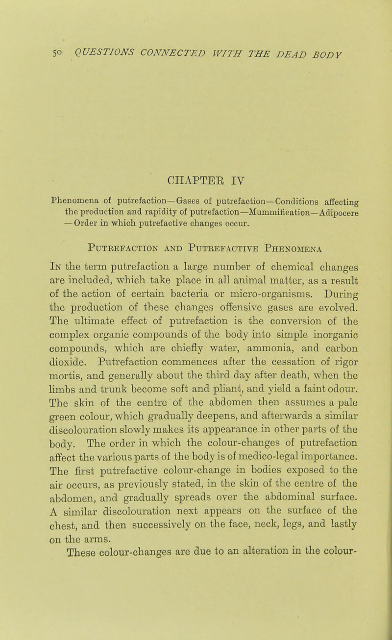 CHAPTEE IV Phenomena of putrefaction—Gases of putrefaction—Conditions affecting the production and rapidity of putrefaction—Mummification—Adipocere — Order in which putrefactive changes occur. Putrefaction and Putrefactive Phenomena In the term putrefaction a large number of chemical changes are included, which take place in all animal matter, as a result of the action of certain bacteria or micro-organisms. During the production of these changes offensive gases are evolved. The ultimate effect of putrefaction is the conversion of the complex organic compounds of the body into simple inorganic compounds, which are chiefly water, ammonia, and carbon dioxide. Putrefaction commences after the cessation of rigor mortis, and generally about the third day after death, when the limbs and trunk become soft and pHant, and yield a faint odour. The skin of the centre of the abdomen then assumes a pale green colour, which gradually deepens, and afterwards a similar discolouration slowly makes its appearance in other parts of the body. The order in which the colour-changes of putrefaction affect the various parts of the body is of medico-legal importance. The first putrefactive colour-change in bodies exposed to the air occurs, as previously stated, in the skin of the centre of the abdomen, and gradually spreads over the abdominal surface. A similar discolouration next appears on the surface of the chest, and then successively on the face, neck, legs, and lastly on the arms. These colour-changes are due to an alteration in the colour-