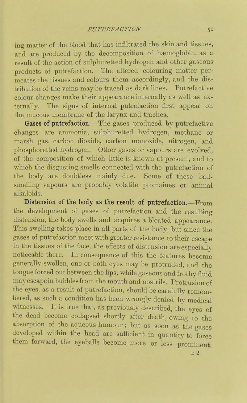 ing matter of the blood that has infiltrated the skin and tissues, and are produced by the decomposition of haemoglobin, as a result of the action of sulphuretted hydrogen and other gaseous products of putrefaction. The altered colouring matter per- meates the tissues and colours them accordingly, and the dis- tribution of the veins may be traced as dark lines. Putrefactive colour-changes make their appearance internally as well as ex- ternally. The signs of internal putrefaction first appear on the mucous membrane of the larynx and trachea. Gases of putrefaction.—The gases produced by putrefactive changes sire ammonia, sulphuretted hydrogen, methane or marsh gas, carbon dioxide, carbon monoxide, nitrogen, and phosphoretted hydrogen. Other gases or vapours are evolved, of the composition of which little is known at present, and to which the disgusting smells connected with the putrefaction of the body are doubtless mainly due. Some of these bad- smelling vapours are probably volatile ptomaines or animal alkaloids. Distension of the body as the result of putrefaction.—From the development of gases of putrefaction and the resulting distension, the body swells and acquires a bloated appearance. This swelling takes place in all parts of the body, but since the gases of putrefaction meet with greater resistance to their escape in the tissues of the face, the effects of distension are especially noticeable there. In consequence of this the features become generally swollen, one or both eyes may be protruded, and the tongue forced out between the lips, while gaseous and frothy fluid may escape in bubbles from the mouth and nostrils. Protrusion of the eyes, as a result of putrefaction, should be carefully remem- bered, as such a condition has been wrongly denied by medical witnesses. It is true that, as previously described, the eyes of the dead become collapsed shortly after death, owing to the absorption of the aqueous humour; but as soon as the gases developed within the head are sufficient in quantity to force them forward, the eyeballs become more or less prominent. E 2
