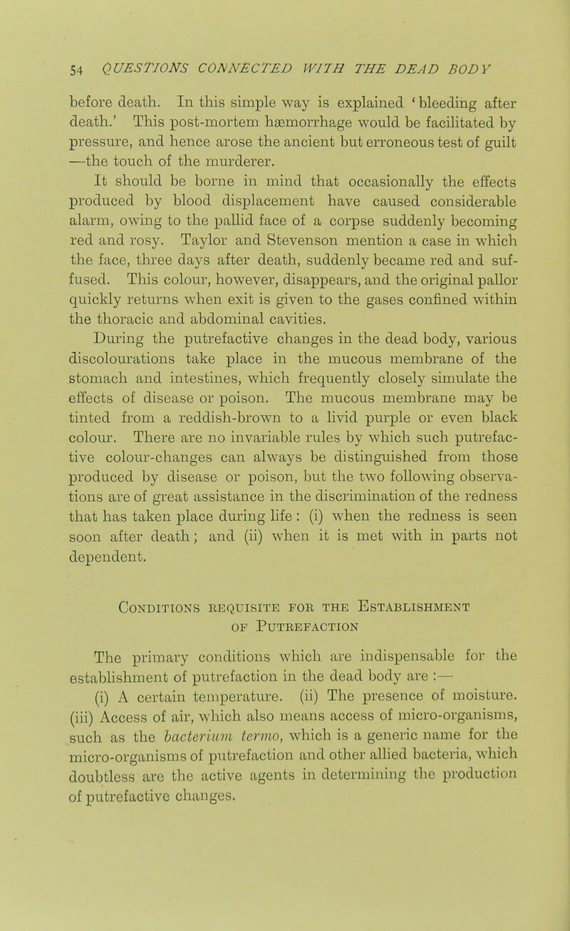 before death. In this simple way is explained ' bleeding after death.' This post-mortem haemorrhage would be facilitated by- pressure, and hence arose the ancient but erroneous test of guilt —the touch of the murderer. It should be borne in mind that occasionally the effects produced by blood displacement have caused considerable alarm, owing to the pallid face of a corpse suddenly becoming red and rosy. Taylor and Stevenson mention a case in which the face, three days after death, suddenly became red and suf- fused. This colour, however, disappears, and the original pallor quickly returns when exit is given to the gases confined within the thoracic and abdominal cavities. During the putrefactive changes in the dead body, various discolourations take place in the mucous membrane of the stomach and intestines, which frequently closely simulate the effects of disease or poison. The mucous membrane may be tinted from a reddish-brown to a livid purple or even black colour. There are no invariable rules by which such putrefac- tive colour-changes can always be distinguished from those produced by disease or poison, but the two following observa- tions are of great assistance in the discrimination of the redness that has taken place during life : (i) when the redness is seen soon after death; and (ii) when it is met with in parts not dependent. Conditions eequisite foe the Establishment OF Putrefaction The primary conditions which are indispensable for the establishment of putrefaction in the dead body are :— (i) A certain temperature, (ii) The presence of moisture, (iii) Access of air, which also means access of micro-organisms, such as the bactermm termo, which is a generic name for the micro-organisms of putrefaction and other allied bacteria, which doubtless are the active agents in determining the production of putrefactive changes.