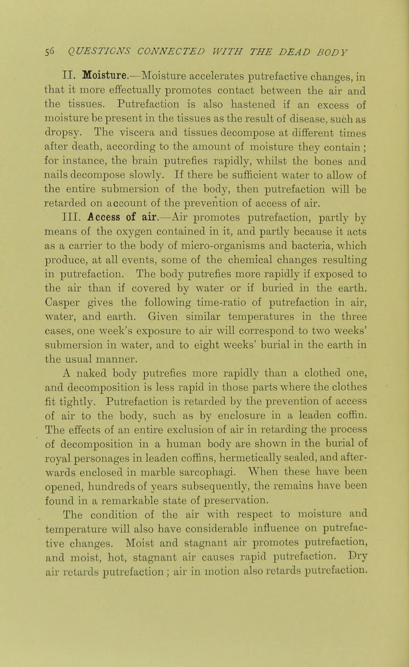 II. Moisture.—Moisture accelerates putrefactive changes, in that it more effectually promotes contact between the air and the tissues. Putrefaction is also hastened if an excess of moisture be present in the tissues as the result of disease, such as dropsy. The viscera and tissues decompose at different times after death, according to the amount of moisture they contain; for instance, the brain putrefies rapidly, whilst the bones and nails decompose slowly. If there be sufficient water to allow of the entire submersion of the body, then putrefaction will be retarded on account of the prevention of access of air. III. Access of air.—Air promotes putrefaction, partly by means of the oxygen contained in it, and partly because it acts as a carrier to the body of micro-organisms and bacteria, wdiich produce, at all events, some of the chemical changes resulting in putrefaction. The body putrefies more rapidly if exposed to the air than if covered by water or if buried in the earth. Casper gives the following time-ratio of putrefaction in air, water, and earth. Given similar temperatures in the three cases, one week's exposure to air will correspond to two weeks' submersion in water, and to eight weeks' burial in the earth in the usual manner. A naked body putrefies more rapidly than a clothed one, and decomposition is less rapid in those parts where the clothes fit tightly. Putrefaction is retarded by the prevention of access of air to the body, such as by enclosure in a leaden coffin. The effects of an entire exclusion of air in retarding the process of decomposition in a human body are shown in the burial of royal personages in leaden coffins, hermetically sealed, and after- wards enclosed in marble sarcophagi. When these have been opened, hundreds of years subsequently, the remains have been found in a remarkable state of preservation. The condition of the air with respect to moisture and temperature will also have considerable influence on putrefac- tive changes. Moist and stagnant air promotes putrefaction, and moist, hot, stagnant air causes rapid putrefaction. Dry air retards putrefaction ; air in motion also retards putrefaction.