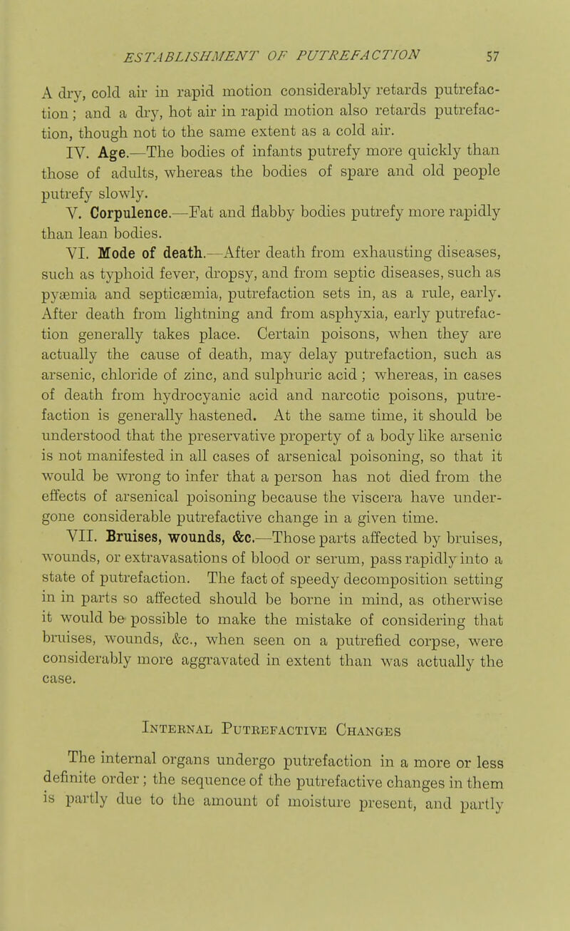 A dry, cold air in rapid motion considerably retards putrefac- tion ; and a dry, hot air in rapid motion also retards putrefac- tion, though not to the same extent as a cold air. IV. Age.—The bodies of infants putrefy more quickly than those of adults, whereas the bodies of spare and old people putrefy slowly. V. Corpulence.—Fat and flabby bodies putrefy more rapidly than lean bodies. VI. Mode of death.—After death from exhausting diseases, such as typhoid fever, dropsy, and from septic diseases, such as pyaemia and septicgemia, putrefaction sets in, as a rule, early. After death from lightning and from asphyxia, early putrefac- tion generally takes place. Certain poisons, when they are actually the cause of death, may delay putrefaction, such as arsenic, chloride of zinc, and sulphuric acid; whereas, in cases of death from hydrocyanic acid and narcotic poisons, putre- faction is generally hastened. At the same time, it should be understood that the preservative property of a body like arsenic is not manifested in all cases of arsenical poisoning, so that it would be wrong to infer that a person has not died from the effects of arsenical poisoning because the viscera have under- gone considerable putrefactive change in a given time. VII. Bruises, wounds, &c.—Those parts affected by bruises, wounds, or extravasations of blood or serum, pass rapidly into a state of putrefaction. The fact of speedy decomposition setting in in parts so affected should be borne in mind, as otherwise it would be possible to make the mistake of considering that bruises, wounds, &c., when seen on a putrefied corpse, w^ere considerably more aggravated in extent than w^as actually the case. Inteenal Puteefactive Changes The internal organs undergo putrefaction in a more or less definite order; the sequence of the putrefactive changes in them is partly due to the amount of moisture present, and partly