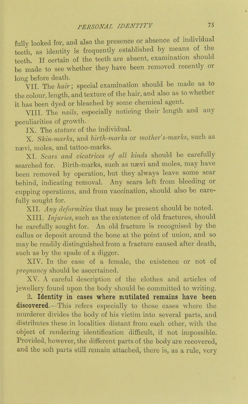 PERSONAL IDENTITY fuUy looked for, and also the presence or absence of nidividual teeth, as identity is frequently estabUshed by means of the teeth. If certain of the teeth are absent, examination should be made to see whether they have been removed recently or long before death. VII. The liair; special examination should be made as to the colour, length, and texture of the hair, and also as to whether it has been dyed or bleached by some chemical agent. VIII. The naih, especially noticing their length and any pecuharities of growth. IX. The stature of the individual. X. Skin-marks, and birth-marks or mother s-marks, such as naevi, moles, and tattoo-marks. XI. Scars and cicatrices of all kinds should be carefully searched for. Birth-marks, such as nsevi and moles, may have been removed by operation, but they always leave some scar behind, indicating removal. Any scars left from bleeding or cupping operations, and from vaccination, should also be care- fully sought for. XII. Any deformities that may be present should be noted. XIII. Injuries, such as the existence of old fractures, should be carefully sought for. An old fracture is recognised by the callus or deposit around the bone at the point of union, and so may be readily distinguished from a fracture caused after death, such as by the spade of a digger. XIV. In the case of a female, the existence or not of pregnancy should be ascertained. XV. A careful description of the clothes and articles of jewellery found upon the body should be committed to writing. 2. Identity in cases where mutilated remains have been discovered.—This refers especially to those cases where the murderer divides the body of his victim into several parts, and distributes these in localities distant from each other, with the object of rendering identification difficult, if not impossible. Provided, however, the different parts of the body are recovered, and the soft parts still remain attached, there is, as a rule, very