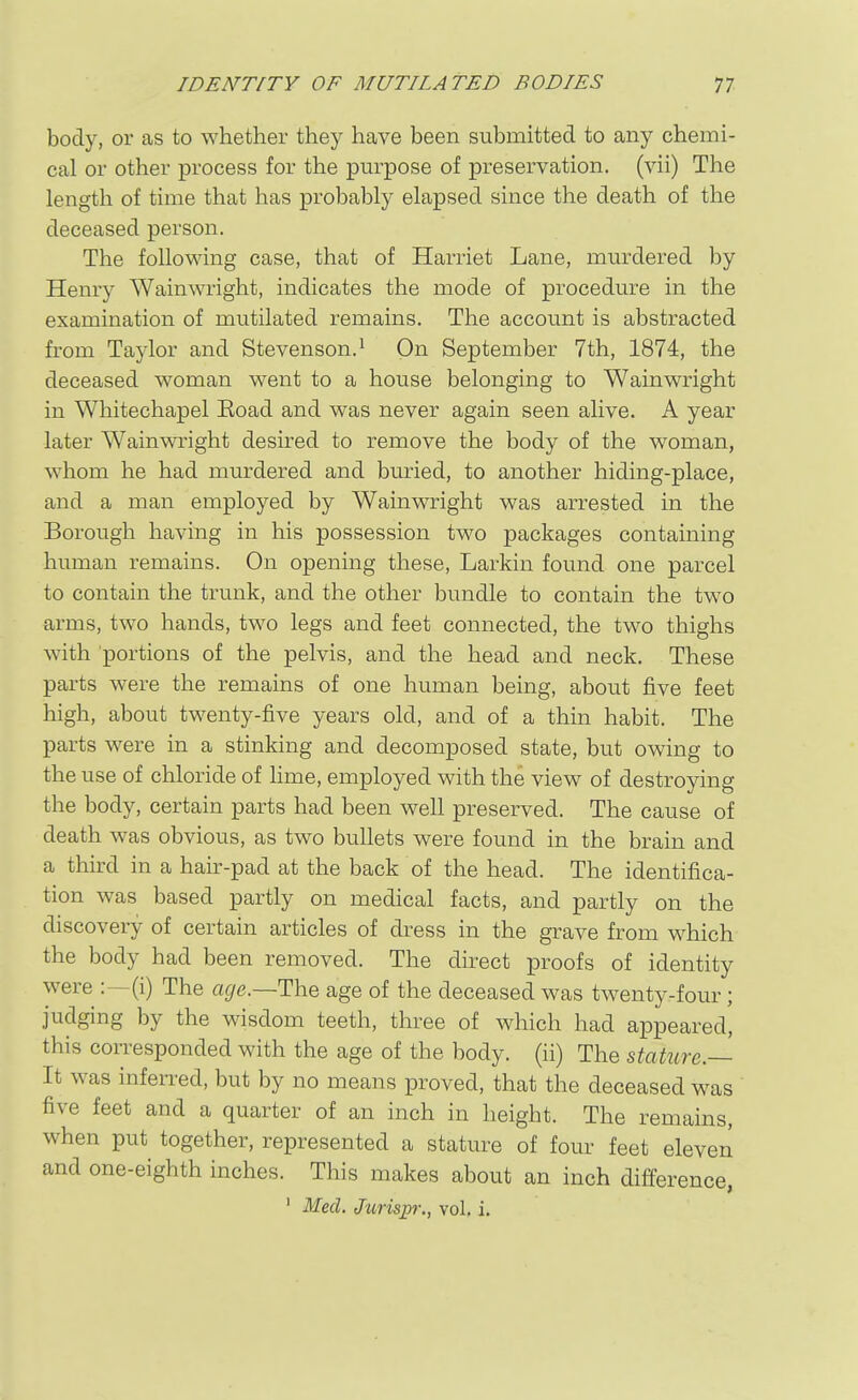 body, or as to whether they have been submitted to any chemi- cal or other process for the pm^pose of preservation, (vii) The length of time that has probably elapsed since the death of the deceased person. The following case, that of Harriet Lane, mm^dered by Henry Wainwright, indicates the mode of procedure in the examination of mutilated remains. The account is abstracted from Taylor and Stevenson.^ On September 7th, 1874, the deceased woman went to a house belonging to Wainwright in Whitechapel Eoad and was never again seen alive. A year later Wainwright desired to remove the body of the woman, whom he had murdered and buried, to another hiding-place, and a man employed by Wainwright was arrested in the Borough having in his possession two packages containing human remains. On opening these, Larkin found one parcel to contain the trunk, and the other bundle to contain the two arms, two hands, two legs and feet connected, the two thighs with 'portions of the pelvis, and the head and neck. These parts were the remains of one human being, about five feet high, about twenty-five years old, and of a thin habit. The parts were in a stinking and decomposed state, but owing to the use of chloride of lime, employed with the view of destroying the body, certain parts had been well preserved. The cause of death was obvious, as two bullets were found in the brain and a third in a hair-pad at the back of the head. The identifica- tion was based partly on medical facts, and partly on the discoveiy of certain articles of dress in the grave from which the body had been removed. The direct proofs of identity were :—(i) The a^e.—The age of the deceased was twenty-four; judging by the wisdom teeth, three of which had appeared, this corresponded with the age of the body, (ii) The stature — It was infeiTed, but by no means proved, that the deceased was five feet and a quarter of an inch in height. The remains, when put together, represented a stature of four feet eleven and one-eighth inches. This makes about an inch difference, ' Med, Juris^?;, vol. i.