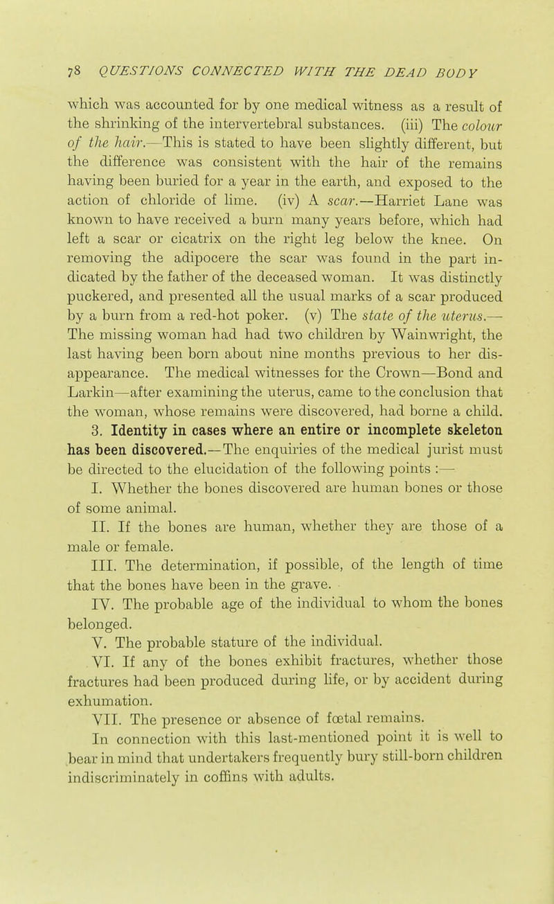 which was accounted for by one medical witness as a result of the shrinking of the intervertebral substances, (iii) The colour of the hair.—This is stated to have been sHghtly different, but the difference was consistent with the hair of the remains having been buried for a year in the earth, and exposed to the action of chloride of lime. (iv) A scar.—Harriet Lane was known to have received a burn many years before, which had left a scar or cicatrix on the right leg below the knee. On removing the adipocere the scar was found in the part in- dicated by the father of the deceased woman. It was distinctly puckered, and presented all the usual marks of a scar produced by a burn from a red-hot poker, (v) The state of the uterus.— The missing woman had had two children by Wainwright, the last having been born about nine months previous to her dis- appearance. The medical witnesses for the Crown—Bond and Larkin—after examining the uterus, came to the conclusion that the woman, whose remains were discovered, had borne a child. 3. Identity in cases where an entire or incomplete skeleton has been discovered.—The enquiries of the medical jurist must be directed to the elucidation of the following points :— I. Whether the bones discovered are human bones or those of some animal. II. If the bones are human, whether they are those of a male or female. III. The determination, if possible, of the length of time that the bones have been in the grave. IV. The probable age of the individual to whom the bones belonged. V. The probable stature of the individual. VI. If any of the bones exhibit fractures, whether those fractures had been produced during hfe, or by accident during exhumation. VII. The presence or absence of foetal remains. In connection with this last-mentioned point it is well to bear in mind that undertakers frequently bury still-born children indiscriminately in cofi&ns with adults.