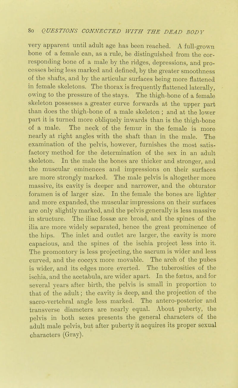 very apparent until adult age has been reached. A full-grown bone of a female can, as a rule, be distinguished from the cor- responding bone of a male by the ridges, depressions, and pro- cesses being less marked and defined, by the greater smoothness of the shafts, and by the articular surfaces being more flattened in female skeletons. The thorax is frequently flattened laterally, owing to the pressure of the stays. The thigh-bone of a female skeleton possesses a greater curve forwards at the upper part than does the thigh-bone of a male skeleton ; and at the lower part it is turned more obliquely inwards than is the thigh-bone of a male. The neck of the femur in the female is more nearly at right angles with the shaft than in the male. The examination of the pelvis, however, furnishes the most satis- factory method for the determination of the sex in an adult skeleton. In the male the bones are thicker and stronger, and the muscular eminences and impressions on their sm-faces are more strongly marked. The male pelvis is altogether more massive, its cavity is deeper and narrower, and the obturator foramen is of larger size. In the female the bones are lighter and more expanded, the muscular impressions on their surfaces are only slightly marked, and the pelvis generally is less massive in structure. The iliac fossae are broad, and the spines of the ilia are more widely separated, hence the great prominence of the hips. The inlet and outlet are larger, the cavity is more capacious, and the spines of the ischia project less into it. The promontory is less projecting, the sacrum is wider and less curved, and the coccyx more movable. The arch of the pubes is wider, and its edges more everted. The tuberosities of the ischia, and the acetabula, are wider apart. In the foetus, and for several years after birth, the pelvis is small in proportion to that of the adult; the cavity is deep, and the projection of the sacro-vertebral angle less marked. The antero-posterior and transverse diameters are nearly equal. About puberty, the pelvis in both sexes presents the general characters of the adult male pelvis, but after puberty it acquires its proper sexual characters (Gray).